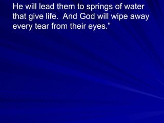 He will lead them to springs of water that give life.  And God will wipe away every tear from their eyes.” 