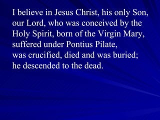 I believe in Jesus Christ, his only Son, our Lord, who was conceived by the Holy Spirit, born of the Virgin Mary, suffered under Pontius Pilate,  was crucified, died and was buried;  he descended to the dead.   