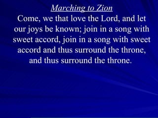 Marching to Zion Come, we that love the Lord, and let our joys be known; join in a song with sweet accord, join in a song with sweet accord and thus surround the throne, and thus surround the throne.  