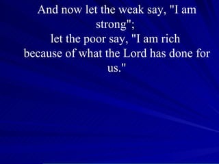 And now let the weak say, "I am strong";  let the poor say, "I am rich  because of what the Lord has done for us." 