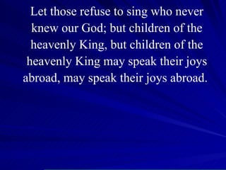 Let those refuse to sing who never knew our God; but children of the heavenly King, but children of the heavenly King may speak their joys abroad, may speak their joys abroad.  