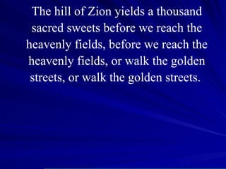 The hill of Zion yields a thousand sacred sweets before we reach the heavenly fields, before we reach the heavenly fields, or walk the golden streets, or walk the golden streets.  