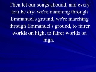 Then let our songs abound, and every tear be dry; we're marching through Emmanuel's ground, we're marching through Emmanuel's ground, to fairer worlds on high, to fairer worlds on high.  