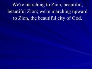 We're marching to Zion, beautiful, beautiful Zion; we're marching upward to Zion, the beautiful city of God. 