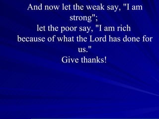 And now let the weak say, "I am strong";  let the poor say, "I am rich  because of what the Lord has done for us." Give thanks!   