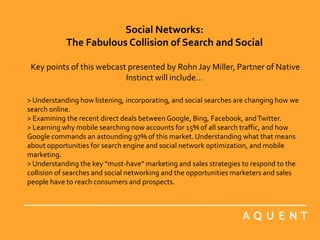 Social Networks: The Fabulous Collision of Search and SocialKey points of this webcast presented by Rohn Jay Miller, Partner of Native Instinct will include... > Understanding how listening, incorporating, and social searches are changing how we search online.  > Examining the recent direct deals between Google, Bing, Facebook, and Twitter.  > Learning why mobile searching now accounts for 15% of all search traffic, and how Google commands an astounding 97% of this market. Understanding what that means about opportunities for search engine and social network optimization, and mobile marketing.  > Understanding the key “must-have” marketing and sales strategies to respond to the collision of searches and social networking and the opportunities marketers and sales people have to reach consumers and prospects.  