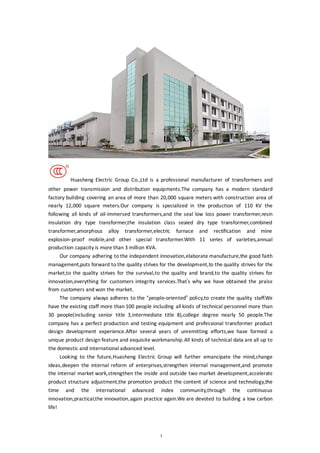 1
Huasheng Electric Group Co.,Ltd is a professional manufacturer of transformers and
other power transmission and distribution equipments.The company has a modern standard
factory building covering an area of more than 20,000 square meters with construction area of
nearly 12,000 square meters.Our company is specialized in the production of 110 KV the
following all kinds of oil-immersed transformers,and the seal low loss power transformer,resin
insulation dry type transformer,the insulation class seaied dry type transformer,combined
transformer,amorphous alloy transformer,electric furnace and rectification and mine
explosion-proof mobile,and other special transformer.With 11 series of varieties,annual
production capacity is more than 3 million KVA.
Our company adhering to the independent innovation,elaborate manufacture,the good faith
management,puts forward to the quality strives for the development,to the quality strives for the
market,to the quality strives for the survival,to the quality and brand,to the quality strives for
innovation,everything for customers integrity services.That’s why we have obtained the praise
from customers and won the market.
The company always adheres to the “people-oriented” policy,to create the quality staff.We
have the existing staff more than 100 people including all kinds of technical personnel more than
30 people(including senior title 3,intermediate title 8),college degree nearly 50 people.The
company has a perfect production and testing equipment and professional transformer product
design development experience.After several years of unremitting efforts,we have formed a
unique product design feature and exquisite workmanship.All kinds of technical data are all up to
the domestic and international advanced level.
Looking to the future,Huasheng Electric Group will further emancipate the mind,change
ideas,deepen the internal reform of enterprises,strengthen internal management,and promote
the internal market work,strengthen the inside and outside two market development,accelerate
product structure adjustment,the promotion product the content of science and technology,the
time and the international advanced index community,through the continuous
innovation,practical,the innovation,again practice again.We are devoted to building a low carbon
life!
 