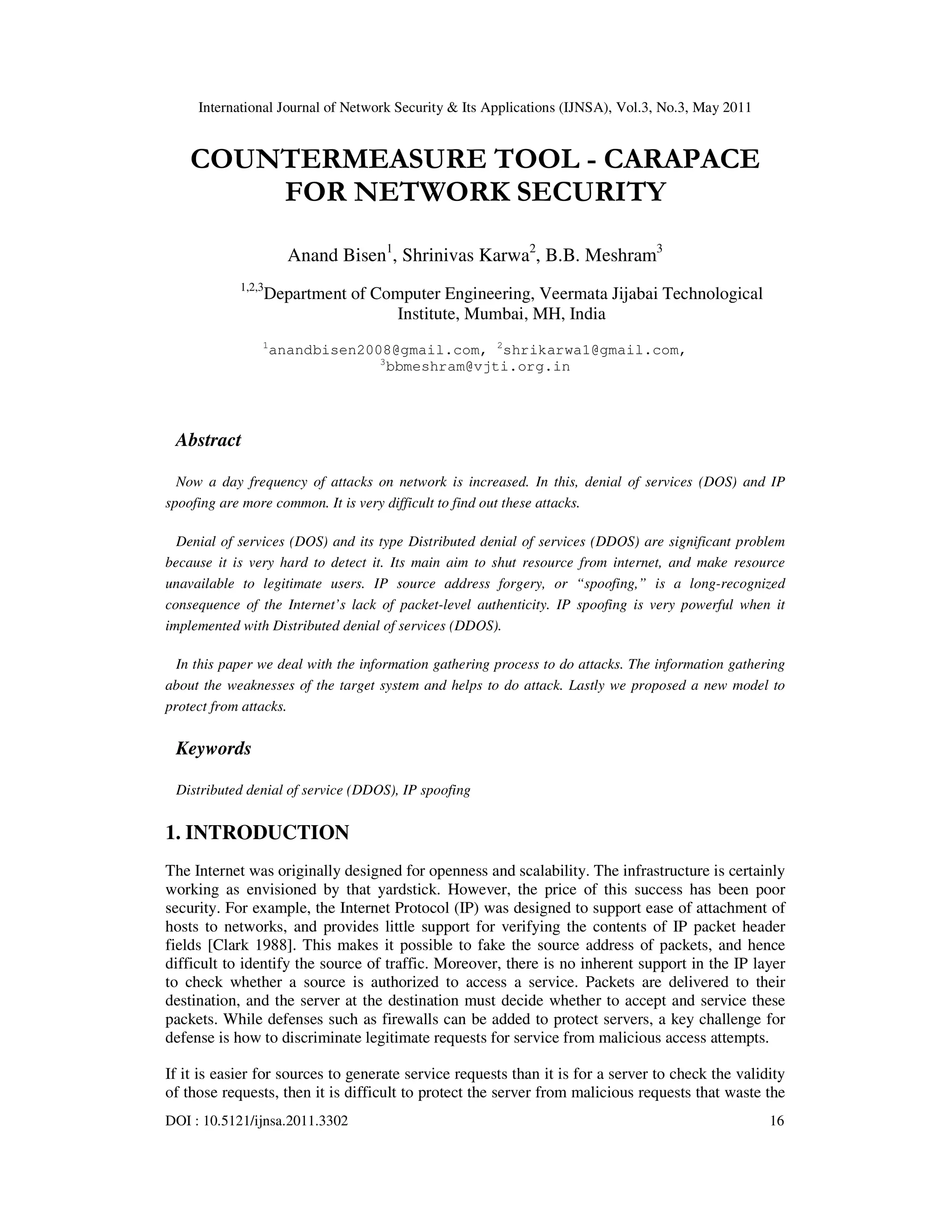 International Journal of Network Security & Its Applications (IJNSA), Vol.3, No.3, May 2011
DOI : 10.5121/ijnsa.2011.3302 16
COUNTERMEASURE TOOL - CARAPACE
FOR NETWORK SECURITY
Anand Bisen1
, Shrinivas Karwa2
, B.B. Meshram3
1,2,3
Department of Computer Engineering, Veermata Jijabai Technological
Institute, Mumbai, MH, India
1
anandbisen2008@gmail.com, 2
shrikarwa1@gmail.com,
3
bbmeshram@vjti.org.in
Abstract
Now a day frequency of attacks on network is increased. In this, denial of services (DOS) and IP
spoofing are more common. It is very difficult to find out these attacks.
Denial of services (DOS) and its type Distributed denial of services (DDOS) are significant problem
because it is very hard to detect it. Its main aim to shut resource from internet, and make resource
unavailable to legitimate users. IP source address forgery, or “spoofing,” is a long-recognized
consequence of the Internet’s lack of packet-level authenticity. IP spoofing is very powerful when it
implemented with Distributed denial of services (DDOS).
In this paper we deal with the information gathering process to do attacks. The information gathering
about the weaknesses of the target system and helps to do attack. Lastly we proposed a new model to
protect from attacks.
Keywords
Distributed denial of service (DDOS), IP spoofing
1. INTRODUCTION
The Internet was originally designed for openness and scalability. The infrastructure is certainly
working as envisioned by that yardstick. However, the price of this success has been poor
security. For example, the Internet Protocol (IP) was designed to support ease of attachment of
hosts to networks, and provides little support for verifying the contents of IP packet header
fields [Clark 1988]. This makes it possible to fake the source address of packets, and hence
difficult to identify the source of traffic. Moreover, there is no inherent support in the IP layer
to check whether a source is authorized to access a service. Packets are delivered to their
destination, and the server at the destination must decide whether to accept and service these
packets. While defenses such as firewalls can be added to protect servers, a key challenge for
defense is how to discriminate legitimate requests for service from malicious access attempts.
If it is easier for sources to generate service requests than it is for a server to check the validity
of those requests, then it is difficult to protect the server from malicious requests that waste the
 