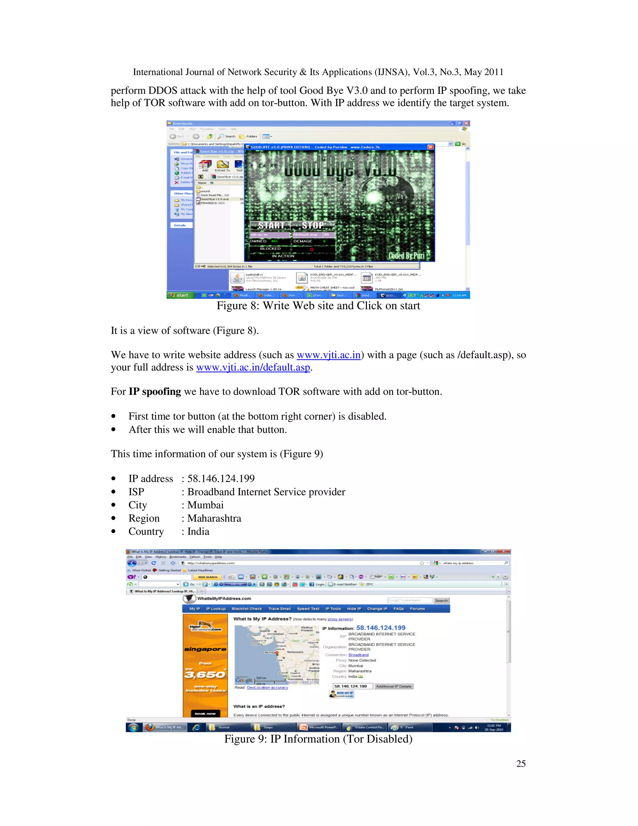 International Journal of Network Security & Its Applications (IJNSA), Vol.3, No.3, May 2011
25
perform DDOS attack with the help of tool Good Bye V3.0 and to perform IP spoofing, we take
help of TOR software with add on tor-button. With IP address we identify the target system.
Figure 8: Write Web site and Click on start
It is a view of software (Figure 8).
We have to write website address (such as www.vjti.ac.in) with a page (such as /default.asp), so
your full address is www.vjti.ac.in/default.asp.
For IP spoofing we have to download TOR software with add on tor-button.
• First time tor button (at the bottom right corner) is disabled.
• After this we will enable that button.
This time information of our system is (Figure 9)
• IP address : 58.146.124.199
• ISP : Broadband Internet Service provider
• City : Mumbai
• Region : Maharashtra
• Country : India
Figure 9: IP Information (Tor Disabled)
 