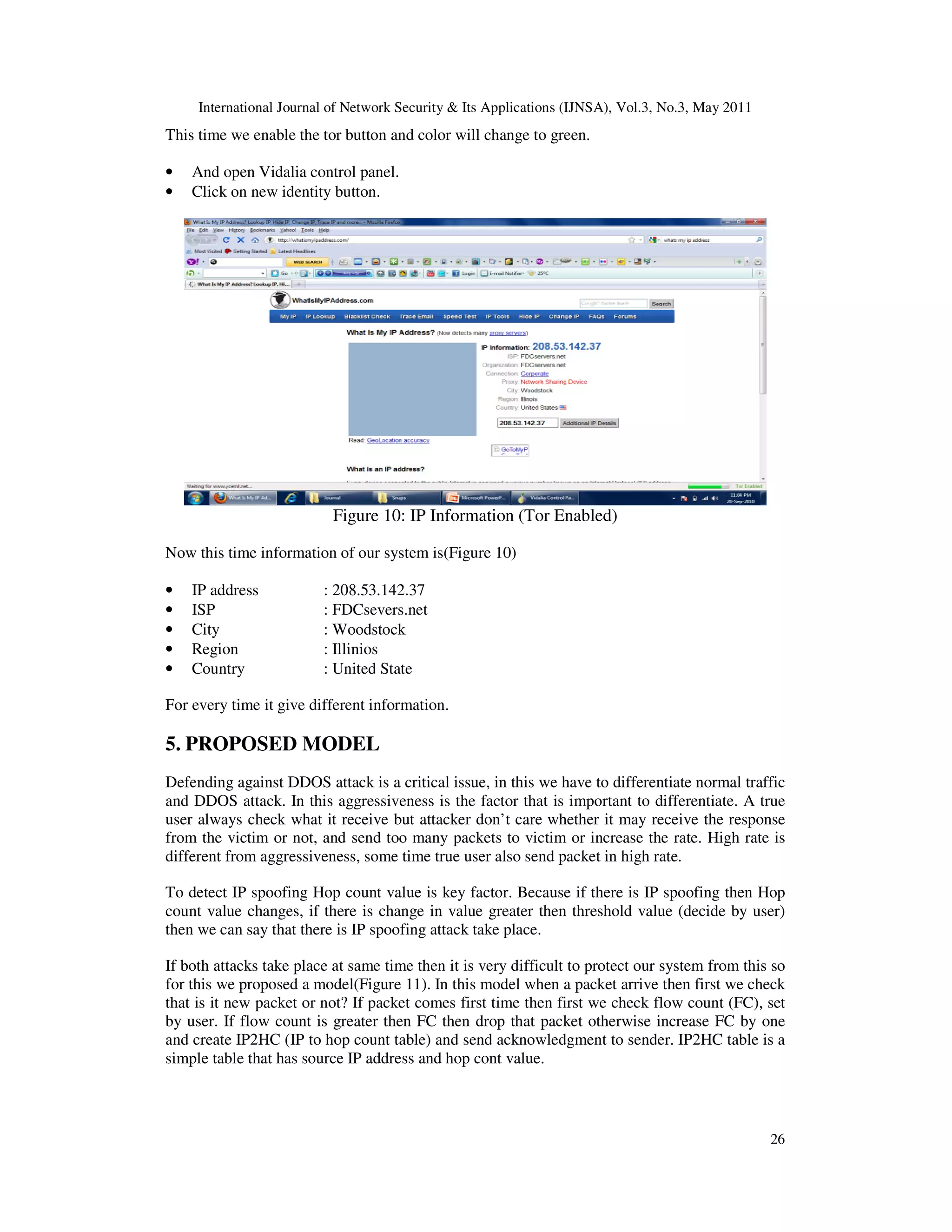 International Journal of Network Security & Its Applications (IJNSA), Vol.3, No.3, May 2011
26
This time we enable the tor button and color will change to green.
• And open Vidalia control panel.
• Click on new identity button.
Figure 10: IP Information (Tor Enabled)
Now this time information of our system is(Figure 10)
• IP address : 208.53.142.37
• ISP : FDCsevers.net
• City : Woodstock
• Region : Illinios
• Country : United State
For every time it give different information.
5. PROPOSED MODEL
Defending against DDOS attack is a critical issue, in this we have to differentiate normal traffic
and DDOS attack. In this aggressiveness is the factor that is important to differentiate. A true
user always check what it receive but attacker don’t care whether it may receive the response
from the victim or not, and send too many packets to victim or increase the rate. High rate is
different from aggressiveness, some time true user also send packet in high rate.
To detect IP spoofing Hop count value is key factor. Because if there is IP spoofing then Hop
count value changes, if there is change in value greater then threshold value (decide by user)
then we can say that there is IP spoofing attack take place.
If both attacks take place at same time then it is very difficult to protect our system from this so
for this we proposed a model(Figure 11). In this model when a packet arrive then first we check
that is it new packet or not? If packet comes first time then first we check flow count (FC), set
by user. If flow count is greater then FC then drop that packet otherwise increase FC by one
and create IP2HC (IP to hop count table) and send acknowledgment to sender. IP2HC table is a
simple table that has source IP address and hop cont value.
 