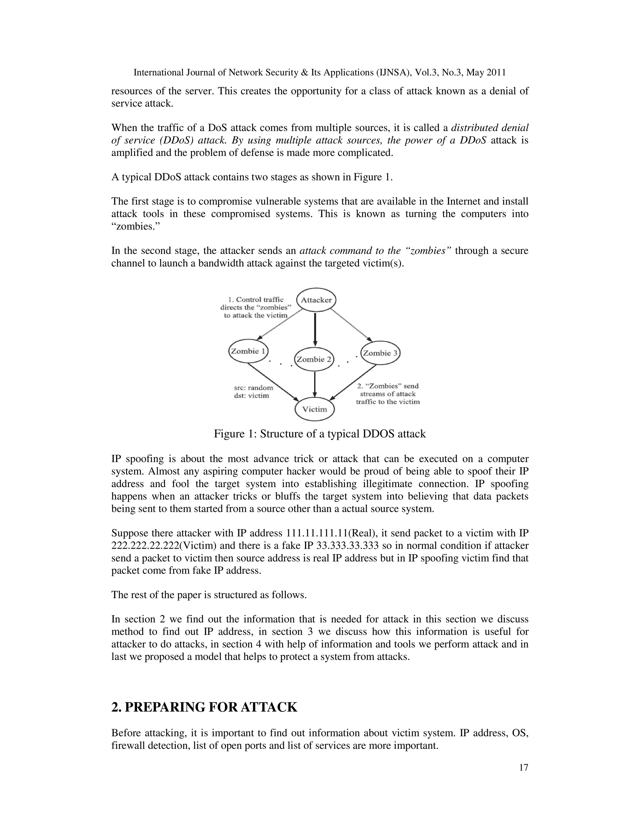 International Journal of Network Security & Its Applications (IJNSA), Vol.3, No.3, May 2011
17
resources of the server. This creates the opportunity for a class of attack known as a denial of
service attack.
When the traffic of a DoS attack comes from multiple sources, it is called a distributed denial
of service (DDoS) attack. By using multiple attack sources, the power of a DDoS attack is
amplified and the problem of defense is made more complicated.
A typical DDoS attack contains two stages as shown in Figure 1.
The first stage is to compromise vulnerable systems that are available in the Internet and install
attack tools in these compromised systems. This is known as turning the computers into
“zombies.”
In the second stage, the attacker sends an attack command to the “zombies” through a secure
channel to launch a bandwidth attack against the targeted victim(s).
Figure 1: Structure of a typical DDOS attack
IP spoofing is about the most advance trick or attack that can be executed on a computer
system. Almost any aspiring computer hacker would be proud of being able to spoof their IP
address and fool the target system into establishing illegitimate connection. IP spoofing
happens when an attacker tricks or bluffs the target system into believing that data packets
being sent to them started from a source other than a actual source system.
Suppose there attacker with IP address 111.11.111.11(Real), it send packet to a victim with IP
222.222.22.222(Victim) and there is a fake IP 33.333.33.333 so in normal condition if attacker
send a packet to victim then source address is real IP address but in IP spoofing victim find that
packet come from fake IP address.
The rest of the paper is structured as follows.
In section 2 we find out the information that is needed for attack in this section we discuss
method to find out IP address, in section 3 we discuss how this information is useful for
attacker to do attacks, in section 4 with help of information and tools we perform attack and in
last we proposed a model that helps to protect a system from attacks.
2. PREPARING FOR ATTACK
Before attacking, it is important to find out information about victim system. IP address, OS,
firewall detection, list of open ports and list of services are more important.
 