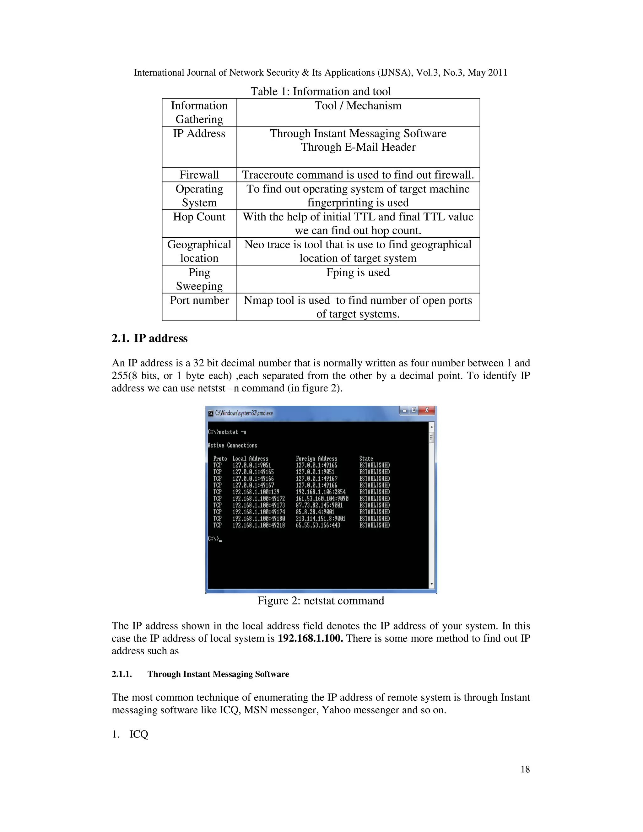 International Journal of Network Security & Its Applications (IJNSA), Vol.3, No.3, May 2011
18
Table 1: Information and tool
Information
Gathering
Tool / Mechanism
IP Address Through Instant Messaging Software
Through E-Mail Header
Firewall Traceroute command is used to find out firewall.
Operating
System
To find out operating system of target machine
fingerprinting is used
Hop Count With the help of initial TTL and final TTL value
we can find out hop count.
Geographical
location
Neo trace is tool that is use to find geographical
location of target system
Ping
Sweeping
Fping is used
Port number Nmap tool is used to find number of open ports
of target systems.
2.1. IP address
An IP address is a 32 bit decimal number that is normally written as four number between 1 and
255(8 bits, or 1 byte each) ,each separated from the other by a decimal point. To identify IP
address we can use netstst –n command (in figure 2).
Figure 2: netstat command
The IP address shown in the local address field denotes the IP address of your system. In this
case the IP address of local system is 192.168.1.100. There is some more method to find out IP
address such as
2.1.1. Through Instant Messaging Software
The most common technique of enumerating the IP address of remote system is through Instant
messaging software like ICQ, MSN messenger, Yahoo messenger and so on.
1. ICQ
 