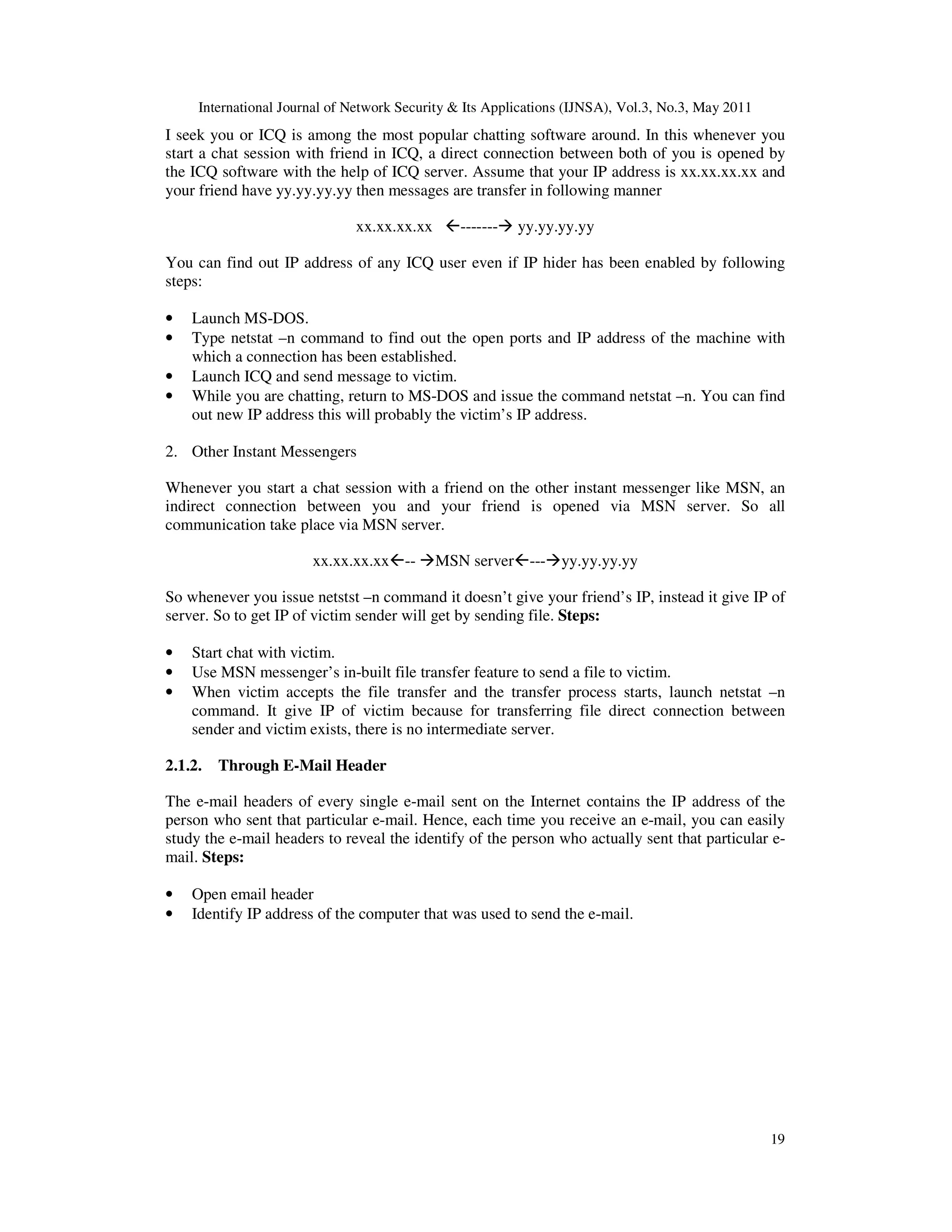International Journal of Network Security & Its Applications (IJNSA), Vol.3, No.3, May 2011
19
I seek you or ICQ is among the most popular chatting software around. In this whenever you
start a chat session with friend in ICQ, a direct connection between both of you is opened by
the ICQ software with the help of ICQ server. Assume that your IP address is xx.xx.xx.xx and
your friend have yy.yy.yy.yy then messages are transfer in following manner
xx.xx.xx.xx ------- yy.yy.yy.yy
You can find out IP address of any ICQ user even if IP hider has been enabled by following
steps:
• Launch MS-DOS.
• Type netstat –n command to find out the open ports and IP address of the machine with
which a connection has been established.
• Launch ICQ and send message to victim.
• While you are chatting, return to MS-DOS and issue the command netstat –n. You can find
out new IP address this will probably the victim’s IP address.
2. Other Instant Messengers
Whenever you start a chat session with a friend on the other instant messenger like MSN, an
indirect connection between you and your friend is opened via MSN server. So all
communication take place via MSN server.
xx.xx.xx.xx -- MSN server --- yy.yy.yy.yy
So whenever you issue netstst –n command it doesn’t give your friend’s IP, instead it give IP of
server. So to get IP of victim sender will get by sending file. Steps:
• Start chat with victim.
• Use MSN messenger’s in-built file transfer feature to send a file to victim.
• When victim accepts the file transfer and the transfer process starts, launch netstat –n
command. It give IP of victim because for transferring file direct connection between
sender and victim exists, there is no intermediate server.
2.1.2. Through E-Mail Header
The e-mail headers of every single e-mail sent on the Internet contains the IP address of the
person who sent that particular e-mail. Hence, each time you receive an e-mail, you can easily
study the e-mail headers to reveal the identify of the person who actually sent that particular e-
mail. Steps:
• Open email header
• Identify IP address of the computer that was used to send the e-mail.
 
