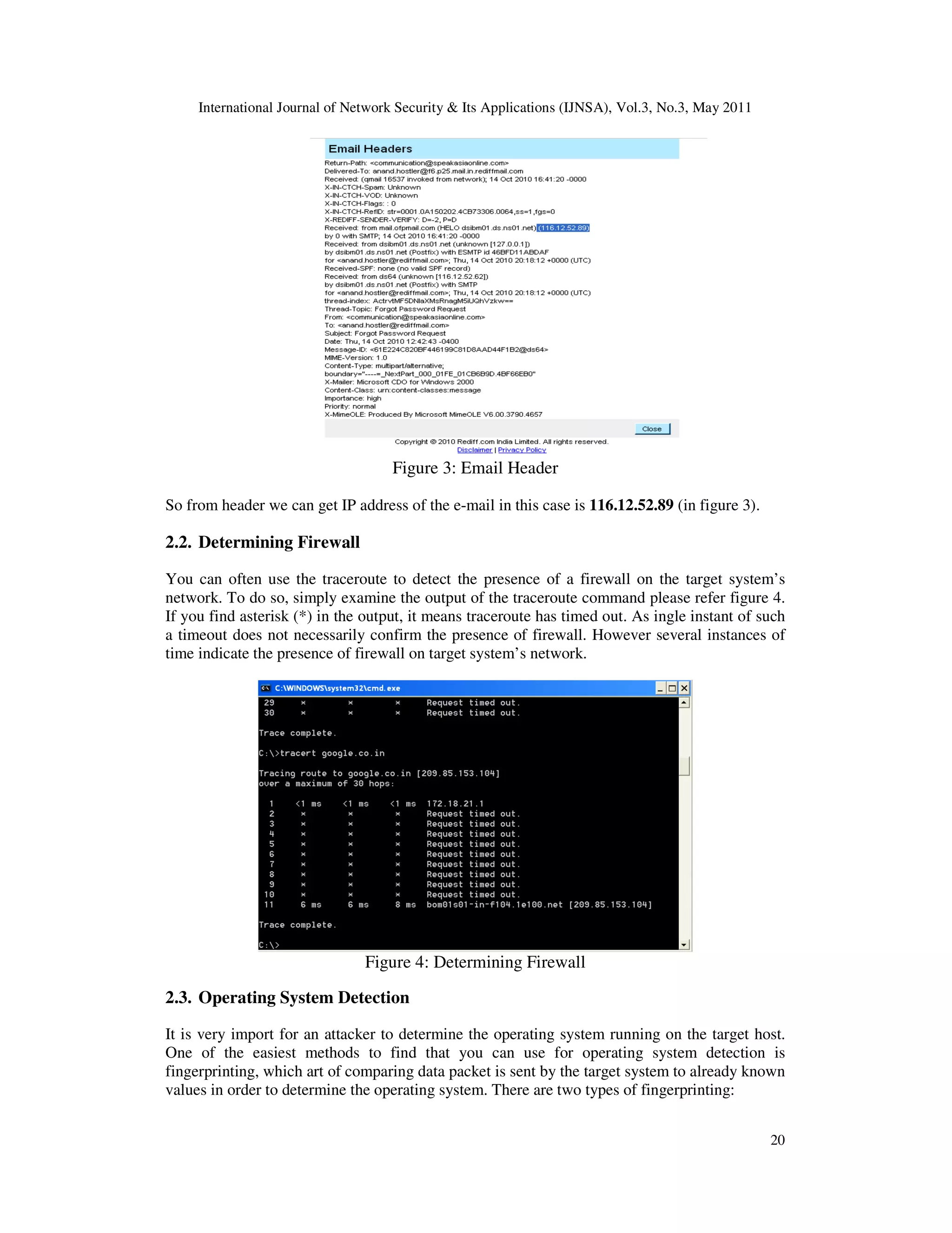 International Journal of Network Security & Its Applications (IJNSA), Vol.3, No.3, May 2011
20
Figure 3: Email Header
So from header we can get IP address of the e-mail in this case is 116.12.52.89 (in figure 3).
2.2. Determining Firewall
You can often use the traceroute to detect the presence of a firewall on the target system’s
network. To do so, simply examine the output of the traceroute command please refer figure 4.
If you find asterisk (*) in the output, it means traceroute has timed out. As ingle instant of such
a timeout does not necessarily confirm the presence of firewall. However several instances of
time indicate the presence of firewall on target system’s network.
Figure 4: Determining Firewall
2.3. Operating System Detection
It is very import for an attacker to determine the operating system running on the target host.
One of the easiest methods to find that you can use for operating system detection is
fingerprinting, which art of comparing data packet is sent by the target system to already known
values in order to determine the operating system. There are two types of fingerprinting:
 