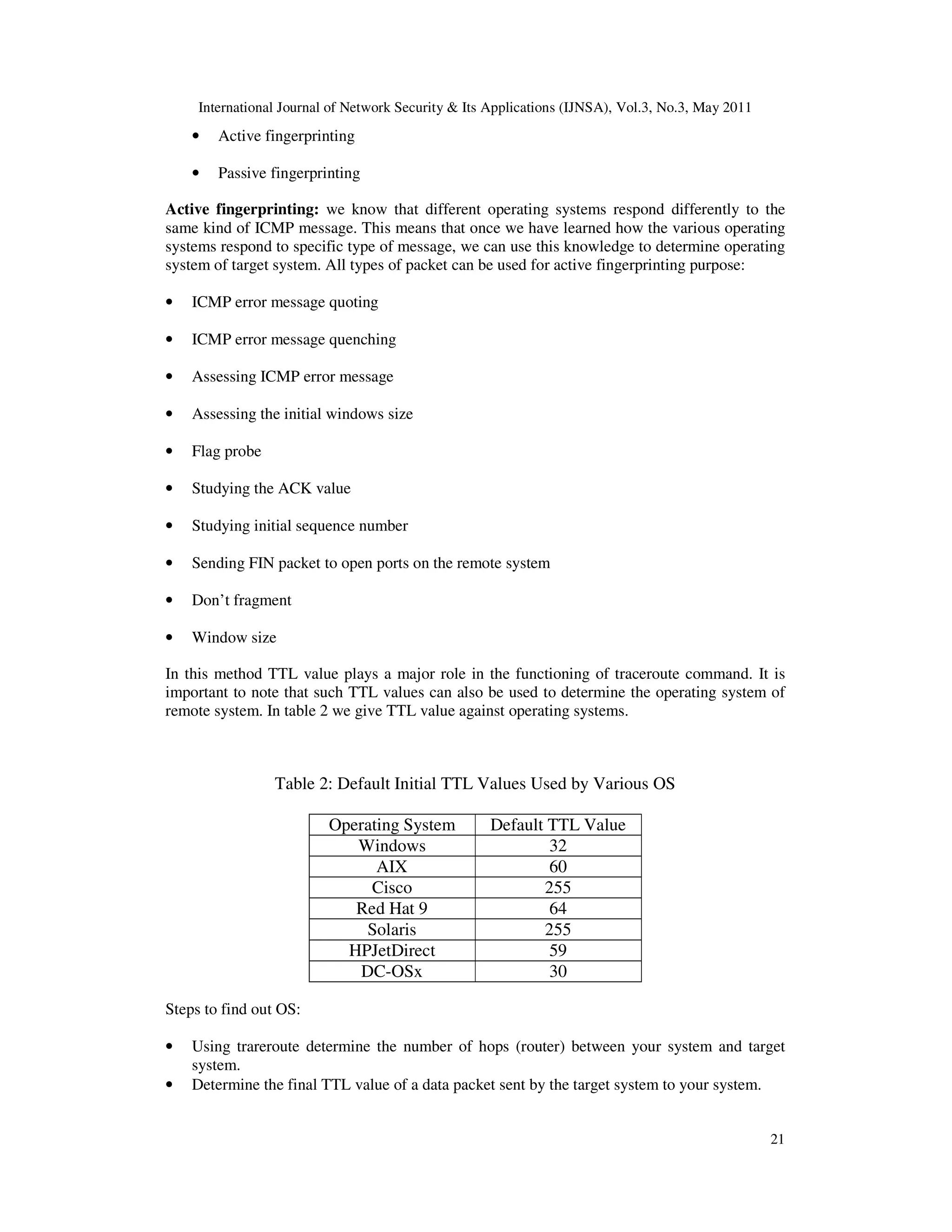 International Journal of Network Security & Its Applications (IJNSA), Vol.3, No.3, May 2011
21
• Active fingerprinting
• Passive fingerprinting
Active fingerprinting: we know that different operating systems respond differently to the
same kind of ICMP message. This means that once we have learned how the various operating
systems respond to specific type of message, we can use this knowledge to determine operating
system of target system. All types of packet can be used for active fingerprinting purpose:
• ICMP error message quoting
• ICMP error message quenching
• Assessing ICMP error message
• Assessing the initial windows size
• Flag probe
• Studying the ACK value
• Studying initial sequence number
• Sending FIN packet to open ports on the remote system
• Don’t fragment
• Window size
In this method TTL value plays a major role in the functioning of traceroute command. It is
important to note that such TTL values can also be used to determine the operating system of
remote system. In table 2 we give TTL value against operating systems.
Table 2: Default Initial TTL Values Used by Various OS
Operating System Default TTL Value
Windows 32
AIX 60
Cisco 255
Red Hat 9 64
Solaris 255
HPJetDirect 59
DC-OSx 30
Steps to find out OS:
• Using trareroute determine the number of hops (router) between your system and target
system.
• Determine the final TTL value of a data packet sent by the target system to your system.
 