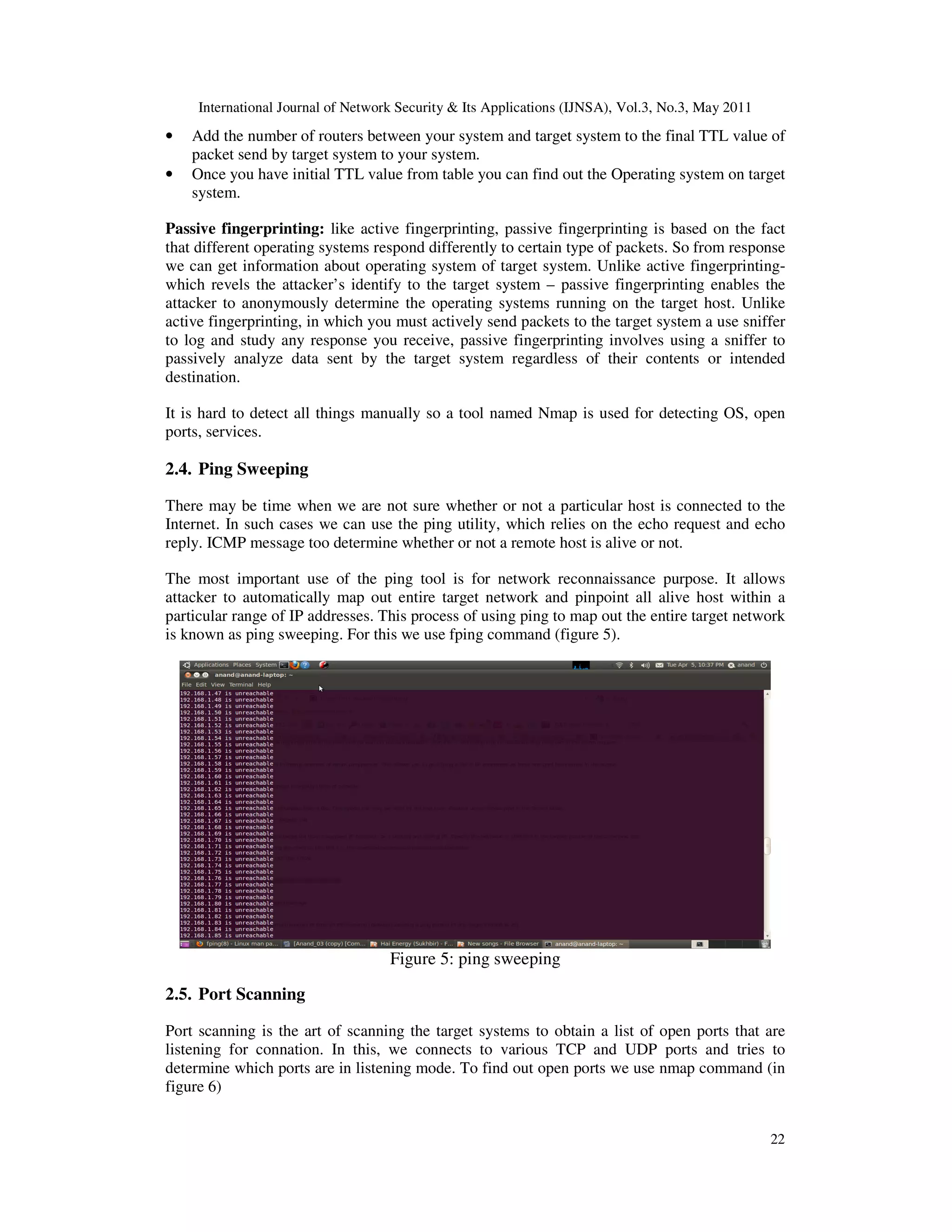 International Journal of Network Security & Its Applications (IJNSA), Vol.3, No.3, May 2011
22
• Add the number of routers between your system and target system to the final TTL value of
packet send by target system to your system.
• Once you have initial TTL value from table you can find out the Operating system on target
system.
Passive fingerprinting: like active fingerprinting, passive fingerprinting is based on the fact
that different operating systems respond differently to certain type of packets. So from response
we can get information about operating system of target system. Unlike active fingerprinting-
which revels the attacker’s identify to the target system – passive fingerprinting enables the
attacker to anonymously determine the operating systems running on the target host. Unlike
active fingerprinting, in which you must actively send packets to the target system a use sniffer
to log and study any response you receive, passive fingerprinting involves using a sniffer to
passively analyze data sent by the target system regardless of their contents or intended
destination.
It is hard to detect all things manually so a tool named Nmap is used for detecting OS, open
ports, services.
2.4. Ping Sweeping
There may be time when we are not sure whether or not a particular host is connected to the
Internet. In such cases we can use the ping utility, which relies on the echo request and echo
reply. ICMP message too determine whether or not a remote host is alive or not.
The most important use of the ping tool is for network reconnaissance purpose. It allows
attacker to automatically map out entire target network and pinpoint all alive host within a
particular range of IP addresses. This process of using ping to map out the entire target network
is known as ping sweeping. For this we use fping command (figure 5).
Figure 5: ping sweeping
2.5. Port Scanning
Port scanning is the art of scanning the target systems to obtain a list of open ports that are
listening for connation. In this, we connects to various TCP and UDP ports and tries to
determine which ports are in listening mode. To find out open ports we use nmap command (in
figure 6)
 