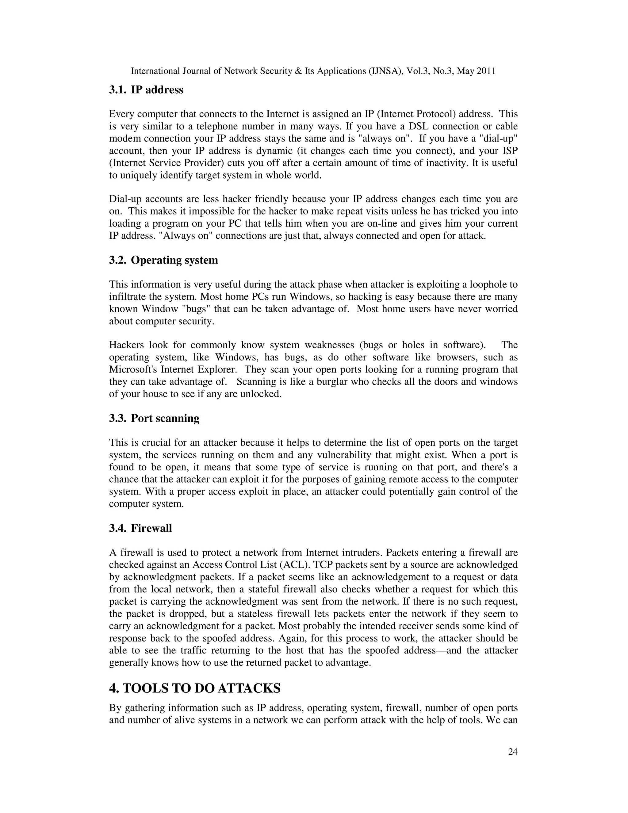 International Journal of Network Security & Its Applications (IJNSA), Vol.3, No.3, May 2011
24
3.1. IP address
Every computer that connects to the Internet is assigned an IP (Internet Protocol) address. This
is very similar to a telephone number in many ways. If you have a DSL connection or cable
modem connection your IP address stays the same and is "always on". If you have a "dial-up"
account, then your IP address is dynamic (it changes each time you connect), and your ISP
(Internet Service Provider) cuts you off after a certain amount of time of inactivity. It is useful
to uniquely identify target system in whole world.
Dial-up accounts are less hacker friendly because your IP address changes each time you are
on. This makes it impossible for the hacker to make repeat visits unless he has tricked you into
loading a program on your PC that tells him when you are on-line and gives him your current
IP address. "Always on" connections are just that, always connected and open for attack.
3.2. Operating system
This information is very useful during the attack phase when attacker is exploiting a loophole to
infiltrate the system. Most home PCs run Windows, so hacking is easy because there are many
known Window "bugs" that can be taken advantage of. Most home users have never worried
about computer security.
Hackers look for commonly know system weaknesses (bugs or holes in software). The
operating system, like Windows, has bugs, as do other software like browsers, such as
Microsoft's Internet Explorer. They scan your open ports looking for a running program that
they can take advantage of. Scanning is like a burglar who checks all the doors and windows
of your house to see if any are unlocked.
3.3. Port scanning
This is crucial for an attacker because it helps to determine the list of open ports on the target
system, the services running on them and any vulnerability that might exist. When a port is
found to be open, it means that some type of service is running on that port, and there's a
chance that the attacker can exploit it for the purposes of gaining remote access to the computer
system. With a proper access exploit in place, an attacker could potentially gain control of the
computer system.
3.4. Firewall
A firewall is used to protect a network from Internet intruders. Packets entering a firewall are
checked against an Access Control List (ACL). TCP packets sent by a source are acknowledged
by acknowledgment packets. If a packet seems like an acknowledgement to a request or data
from the local network, then a stateful firewall also checks whether a request for which this
packet is carrying the acknowledgment was sent from the network. If there is no such request,
the packet is dropped, but a stateless firewall lets packets enter the network if they seem to
carry an acknowledgment for a packet. Most probably the intended receiver sends some kind of
response back to the spoofed address. Again, for this process to work, the attacker should be
able to see the traffic returning to the host that has the spoofed address—and the attacker
generally knows how to use the returned packet to advantage.
4. TOOLS TO DO ATTACKS
By gathering information such as IP address, operating system, firewall, number of open ports
and number of alive systems in a network we can perform attack with the help of tools. We can
 