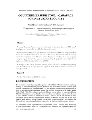International Journal of Network Security & Its Applications (IJNSA), Vol.3, No.3, May 2011
DOI : 10.5121/ijnsa.2011.3302 16
COUNTERMEASURE TOOL - CARAPACE
FOR NETWORK SECURITY
Anand Bisen1
, Shrinivas Karwa2
, B.B. Meshram3
1,2,3
Department of Computer Engineering, Veermata Jijabai Technological
Institute, Mumbai, MH, India
1
anandbisen2008@gmail.com, 2
shrikarwa1@gmail.com,
3
bbmeshram@vjti.org.in
Abstract
Now a day frequency of attacks on network is increased. In this, denial of services (DOS) and IP
spoofing are more common. It is very difficult to find out these attacks.
Denial of services (DOS) and its type Distributed denial of services (DDOS) are significant problem
because it is very hard to detect it. Its main aim to shut resource from internet, and make resource
unavailable to legitimate users. IP source address forgery, or “spoofing,” is a long-recognized
consequence of the Internet’s lack of packet-level authenticity. IP spoofing is very powerful when it
implemented with Distributed denial of services (DDOS).
In this paper we deal with the information gathering process to do attacks. The information gathering
about the weaknesses of the target system and helps to do attack. Lastly we proposed a new model to
protect from attacks.
Keywords
Distributed denial of service (DDOS), IP spoofing
1. INTRODUCTION
The Internet was originally designed for openness and scalability. The infrastructure is certainly
working as envisioned by that yardstick. However, the price of this success has been poor
security. For example, the Internet Protocol (IP) was designed to support ease of attachment of
hosts to networks, and provides little support for verifying the contents of IP packet header
fields [Clark 1988]. This makes it possible to fake the source address of packets, and hence
difficult to identify the source of traffic. Moreover, there is no inherent support in the IP layer
to check whether a source is authorized to access a service. Packets are delivered to their
destination, and the server at the destination must decide whether to accept and service these
packets. While defenses such as firewalls can be added to protect servers, a key challenge for
defense is how to discriminate legitimate requests for service from malicious access attempts.
If it is easier for sources to generate service requests than it is for a server to check the validity
of those requests, then it is difficult to protect the server from malicious requests that waste the
 