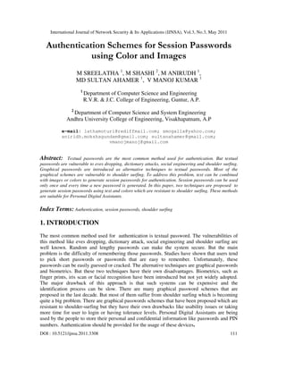 International Journal of Network Security & Its Applications (IJNSA), Vol.3, No.3, May 2011
DOI : 10.5121/ijnsa.2011.3308 111
Authentication Schemes for Session Passwords
using Color and Images
M SREELATHA 1
, M SHASHI 2
, M ANIRUDH 1
,
MD SULTAN AHAMER 1
, V MANOJ KUMAR 1
1
Department of Computer Science and Engineering
R.V.R. & J.C. College of Engineering, Guntur, A.P.
2
Department of Computer Science and System Engineering
Andhra University College of Engineering, Visakhapatnam, A.P
e-mail: lathamoturi@rediffmail.com; smogalla@yahoo.com;
aniridh.mokshagundam@gmail.com; sultanahamer@gmail.com;
vmanojmanoj@gmail.com
Abstract: Textual passwords are the most common method used for authentication. But textual
passwords are vulnerable to eves dropping, dictionary attacks, social engineering and shoulder surfing.
Graphical passwords are introduced as alternative techniques to textual passwords. Most of the
graphical schemes are vulnerable to shoulder surfing. To address this problem, text can be combined
with images or colors to generate session passwords for authentication. Session passwords can be used
only once and every time a new password is generated. In this paper, two techniques are proposed to
generate session passwords using text and colors which are resistant to shoulder surfing. These methods
are suitable for Personal Digital Assistants.
Index Terms: Authentication, session passwords, shoulder surfing
1. INTRODUCTION
The most common method used for authentication is textual password. The vulnerabilities of
this method like eves dropping, dictionary attack, social engineering and shoulder surfing are
well known. Random and lengthy passwords can make the system secure. But the main
problem is the difficulty of remembering those passwords. Studies have shown that users tend
to pick short passwords or passwords that are easy to remember. Unfortunately, these
passwords can be easily guessed or cracked. The alternative techniques are graphical passwords
and biometrics. But these two techniques have their own disadvantages. Biometrics, such as
finger prints, iris scan or facial recognition have been introduced but not yet widely adopted.
The major drawback of this approach is that such systems can be expensive and the
identification process can be slow. There are many graphical password schemes that are
proposed in the last decade. But most of them suffer from shoulder surfing which is becoming
quite a big problem. There are graphical passwords schemes that have been proposed which are
resistant to shoulder-surfing but they have their own drawbacks like usability issues or taking
more time for user to login or having tolerance levels. Personal Digital Assistants are being
used by the people to store their personal and confidential information like passwords and PIN
numbers. Authentication should be provided for the usage of these devices.
 
