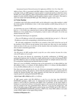 International Journal of Network Security & Its Applications (IJNSA), Vol.3, No.3, May 2011
173
address of host v IP(v) is associated with MAC address of host k MAC(k), where v ≠ k and v;k ≠
p. In other words, an ARP request or response packet is created and sent by m which has source
IP-MAC pair as IP(v)-MAC(k). When response/request packet with IP(v)-MAC(k) is sent to p, it
updates its cache with IP(v)-MAC(k) and all packets p wants to send v will reach k. The attack is
said to be created with falsified IP-MAC pair “IP(v)-MAC(k)” against victim v by m.
4.2 Victim Machine
A machine in the LAN whose network traffic can be redirected to some other machine is called
the victim machine. In Definition 4, host v is the victim machine as traffic being sent by p to v is
redirected to k.
An interesting case occurs if ARP attack is created with IP(v)-MAC(k), where v is the malicious
host (i.e., v = m). In this case, malicious host m sends an ARP request/response packet with IP(m)-
MAC(k) (m ≠ k) to another host p. So all packets p wants to send m will reach k. So in this case
attacker becomes the victim.
We assume the following in our arguments.
– The set of IP addresses in the LAN corresponding to which the hosts are up is I. – The set of
IP addresses in the LAN corresponding to which the hosts are down is I′
.
We will study completeness of the IDS in two scenarios of the LAN. In the first case let all
the machines in the LAN are up and running. In the second case, there may be some machines
which are down. In this case, we will also see the situation when such machines are powered up
after an attack is launched against them.
4.2.1 Theorem 1
The IDS detects all ARP spoofing attacks except the case where attacker becomes the victim,
when all IP address in I are used.
Proof. We prove the theorem by enumerating all possible combinations of IP-MAC pairs
generated by malicious host. Let there be a single malicious host m in the LAN having IP-MAC
pair IP(m)-MAC(m); later we will show that the theorem holds for multiple malicious hosts also.
It is assumed that Authenticated and Spoofed tables are empty.
There are 5 cases for IP-MAC combinations that can be generated by m–(A) IP(m)-MAC(m), (B)
IP(v)-MAC(v) (IP(v) ∈ I ≠ IP(m)), (C) IP(v)-MAC(m) (IP(v) ∈ I ≠ IP(m)), (D) IP(m)-MAC(v)
(v≠ m), (E) IP(v)-MAC(k) (IP(v) ∈ I, v ≠ k and v;k ≠ m).
Now these cases are analyzed one by one. (A), (B) do not correspond to spoofed cases. The rest
are analyzed as follows. The analysis is shown when the malicious host uses a request packet for
sending the falsified IP-MAC pair. Same argument will hold when the malicious host uses a
response packet for sending the falsified IP-MAC pair.
4.2.1.1 Case 1–IP(v)-MAC(m) (IP(v) ∈ I≠ IP(m))
If ARP request packet with IP(v)-MAC(m) is sent by m to the host, then REQUEST-
HANDLER() generates a RQP event. As Authenticated and Spoofed tables are empty, probe
request is sent by IDS for verification and PRQP event is generated. As the probe request is
broadcast it is received by all hosts. So this probe request is also received by the malicious host m
and may respond in the ways enumerated below. However, in all cases the genuine host will
reply to the probe using an ARP response packet having source IP-MAC pair as IP(v)-MAC(v);
for this the RESPONSE-HANDLER() generates a PRSP event, whose MAC address is not same
as that of MAC address of the request being verified.
Variations of Responses of m
 