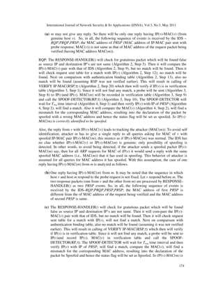International Journal of Network Security & Its Applications (IJNSA), Vol.3, No.3, May 2011
174
(a) m may not give any reply. So there will be only one reply having IP(v)-MAC(v) (from
genuine host v). So, in all, the following sequence of events is received by the IDS –
RQP,PRQP,PRSP; the MAC address of PRSP (MAC address of IP-MAC pair sent with
probe response, MAC(v)) is not same as that of MAC address of the request packet being
verified (having MAC address MAC(m)).
RQP: The RESPONSE-HANDLER() will check for gratuitous packet which will be found false
as source IP and destination IP’s are not same (Algorithm 2, Step 5). Then it will compare the
IP(v)-MAC(v) pair with that of IDS (Algorithm 2, Step 9), but no match will be found. Then it
will check request sent table for a match with IP(v) (Algorithm 2, Step 12); no match will be
found. Next on comparison with authentication binding table (Algorithm 2, Step 13), also no
match will be found (assuming RSP was not verified earlier). This will result in calling of
VERIFY IP-MAC(RSP,τ) (Algorithm 2, Step 20) which then will verify if IP(v) is in verification
table (Algorithm 3, Step 1). Since it will not find any match, a probe will be sent (Algorithm 3,
Step 8) to IP(v)and IP(v), MAC(m) will be recorded in verification table (Algorithm 3, Step 9)
and call the SPOOF-DETECTOR(RP,τ) (Algorithm 3, Step 10). The SPOOF-DETECTOR will
wait for Treq time interval (Algorithm 4, Step 1) and then verify IP(v) with IP of PRSP (Algorithm
4, Step 2), will find a match. Also it will compare the MAC(v) (Algorithm 4, Step 2), will find a
mismatch for the corresponding MAC address, resulting into the declaration of the packet be
spoofed with a wrong MAC address and hence the status flag will be set as spoofed. So IP(v)-
MAC(m) is correctly identified to be spoofed.
Also, the reply from v with IP(v)-MAC(v) leads to tracking the attacker (MAC(m)). To avoid self
identification, attacker m has to give a single reply to all queries asking for MAC of v with
spoofed IP-MAC pair IP(v)-MAC(m); this mimics as if IP(v)-MAC(m) was normal. The IDS has
no clue whether IP(v)-MAC(v) or IP(v)-MAC(m) is genuine; only possibility of spoofing is
detected. In other words, to avoid being detected, if the attacker sends a spoofed packet IP(v)-
MAC(m) say, then for all ARP requests for MAC of IP(v) it would send a reply with the same
spoofed MAC address (i.e., MAC(m)) that it has used in spoofing. This behavior of attacker is
assumed for all queries for MAC address it has spoofed. With this assumption, the case of one
reply having IP(v)-MAC(m) from m is analyzed as follows.
(b) One reply having IP(v)-MAC(m) from m. It may be noted that the sequence in which
host v and host m respond to the probe request is not fixed. Let v respond before m. The
two response packets (one from v and the other from m) are processed by RESPONSE-
HANDLER() as two PRSP events. So, in all, the following sequence of events is
received by the IDS–RQP,PRQP,PRSP,PRSP; the MAC address of first PRSP is
different from the of MAC address of the request being verified and the MAC address
of second PRSP is same.
(c) The RESPONSE-HANDLER() will check for gratuitous packet which will be found
false as source IP and destination IP’s are not same. Then it will com-pare the IP(v)-
MAC(v) pair with that of IDS, but no match will be found. Then it will check request
sent table for a match with IP(v), will not find a match. Next on comparison with
authentication binding table, also no match will be found (assuming it was not verified
earlier). This will result in calling of VERIFY IP-MAC(RSP,τ) which then will verify
if IP(v) is in verification table. Since it will not find any match, a probe will be sent to
IP(v)and record IP(v), MAC(v) in verification table and call the SPOOF-
DETECTOR(RP,τ). The SPOOF-DETECTOR will wait for Treq time interval and then
verify IP(v) with IP of PRSP, will find a match, compare the MAC(v), will find a
mismatch for the corresponding MAC address, resulting into the declaration of the
packet be Spoofed and hence the status flag will be set as Spoofed. So IP(v)-MAC(m) is
 