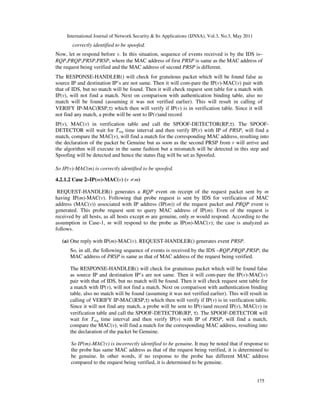 International Journal of Network Security & Its Applications (IJNSA), Vol.3, No.3, May 2011
175
correctly identified to be spoofed.
Now, let m respond before v. In this situation, sequence of events received is by the IDS is–
RQP,PRQP,PRSP,PRSP, where the MAC address of first PRSP is same as the MAC address of
the request being verified and the MAC address of second PRSP is different.
The RESPONSE-HANDLER() will check for gratuitous packet which will be found false as
source IP and destination IP’s are not same. Then it will com-pare the IP(v)-MAC(v) pair with
that of IDS, but no match will be found. Then it will check request sent table for a match with
IP(v), will not find a match. Next on comparison with authentication binding table, also no
match will be found (assuming it was not verified earlier). This will result in calling of
VERIFY IP-MAC(RSP,τ) which then will verify if IP(v) is in verification table. Since it will
not find any match, a probe will be sent to IP(v)and record
IP(v), MAC(v) in verification table and call the SPOOF-DETECTOR(RP,τ). The SPOOF-
DETECTOR will wait for Treq time interval and then verify IP(v) with IP of PRSP, will find a
match, compare the MAC(v), will find a match for the corresponding MAC address, resulting into
the declaration of the packet be Genuine but as soon as the second PRSP from v will arrive and
the algorithm will execute in the same fashion but a mismatch will be detected in this step and
Spoofing will be detected and hence the status flag will be set as Spoofed.
So IP(v)-MAC(m) is correctly identified to be spoofed.
4.2.1.2 Case 2–IP(m)-MAC(v) (v ≠ m)
REQUEST-HANDLER() generates a RQP event on receipt of the request packet sent by m
having IP(m)-MAC(v). Following that probe request is sent by IDS for verification of MAC
address (MAC(v)) associated with IP address (IP(m)) of the request packet and PRQP event is
generated. This probe request sent to query MAC address of IP(m). Even of the request is
received by all hosts, as all hosts except m are genuine, only m would respond. According to the
assumption in Case-1, m will respond to the probe as IP(m)-MAC(v); the case is analyzed as
follows.
(a) One reply with IP(m)-MAC(v). REQUEST-HANDLER() generates event PRSP.
So, in all, the following sequence of events is received by the IDS –RQP,PRQP,PRSP; the
MAC address of PRSP is same as that of MAC address of the request being verified.
The RESPONSE-HANDLER() will check for gratuitous packet which will be found false
as source IP and destination IP’s are not same. Then it will com-pare the IP(v)-MAC(v)
pair with that of IDS, but no match will be found. Then it will check request sent table for
a match with IP(v), will not find a match. Next on comparison with authentication binding
table, also no match will be found (assuming it was not verified earlier). This will result in
calling of VERIFY IP-MAC(RSP,τ) which then will verify if IP(v) is in verification table.
Since it will not find any match, a probe will be sent to IP(v)and record IP(v), MAC(v) in
verification table and call the SPOOF-DETECTOR(RP, τ). The SPOOF-DETECTOR will
wait for Treq time interval and then verify IP(v) with IP of PRSP, will find a match,
compare the MAC(v), will find a match for the corresponding MAC address, resulting into
the declaration of the packet be Genuine.
So IP(m)-MAC(v) is incorrectly identified to be genuine. It may be noted that if response to
the probe has same MAC address as that of the request being verified, it is determined to
be genuine. In other words, if no response to the probe has different MAC address
compared to the request being verified, it is determined to be genuine.
 
