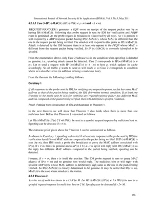 International Journal of Network Security & Its Applications (IJNSA), Vol.3, No.3, May 2011
176
4.2.1.3 Case 3–IP(v)-MAC(k) (IP(v);IP(k) ∈, v ≠ k and v;k ≠ m)
REQUEST-HANDLER() generates a RQP event on receipt of the request packet sent by m
having IP(v)-MAC(k). Following that probe request is sent by IDS for verification and PRQP
event is generated. As the probe request is broadcast it is received by all hosts. As v is genuine it
will respond by a ARP response packet having IP(v)-MAC(v), whose MAC is different than the
one in the request packet being verified. The attacker will respond to this probe as IP(v)-MAC(k).
Attack is detected by the IDS because there is at least one repone to the PRQP whose MAC is
different from the request packet being verified. So IP (v)-MAC(k) is correctly identified to be
spoofed.
From the enumeration above, only Case 2 Subcase (a) is the condition when spoofing is detected
as genuine; i.e., spoofing attack cannot be detected. Case 2 corresponds to IP(m)-MAC(v) (v ≠
m). Let m send a request with IP (m)-MAC(v) (v ≠ m) to host p, which updates its cache
accordingly. So all traffic p wants to send m will reach v; so Case 2 corresponds to condition
where m is also the victim (in addition to being a malicious host).
From the theorem the following corollary follows.
Corollary 1
If all responses to the probe sent by IDS for verifying any request/response packet has same MAC
address as that of the packet being verified, the IDS determines normal condition. If at least one
response to the probe sent by IDS for verifying any request/response packet has different MAC
address compared to the packet being verified, then IDS determines spoofed condition.
Proof. Follows from construction of IDS and illustrated in Theorem 1.
In the next theorem we will show that Theorem 1 also holds when there is more than one
malicious host. Before that Theorem 1 is restated as follows:
Let IP(v)-MAC(k) (IP(v) 2 I =6 IP(k)) be sent in a spoofed request/response by malicious host m.
Spoofing can be detected if v ≠ m.
The elaborate proof given above for Theorem 1 can be summarized as follows.
As shown in Corollary 1, spoofing is detected if at least one response to the probe sent by IDS for
verification has different MAC address compared to the packet being verified. If IP (v)-MAC(k) is
sent (by m), then IDS sends a probe (by broadcast) to query the MAC address associated with
IP(v). If v ≠ m, then v is genuine and as IP(v) 2 I (i.e., v is up) it will reply with IP(v)-MAC(v); as
the reply has different MAC address compared to the packet being verified, spoofing can be
detected.
Hoverer, if v = m, then v is itself the attacker. The IDS probe request is sent to query MAC
address of IP(v = m) and no genuine host would reply. The malicious host m will reply with
spoofed ARP reply whose MAC address is deliberately kept same as the one in the packet being
verified. So IP(v)-MAC(k) is falsely determined to be genuine. It may be noted that IP(v = m)-
MAC(k) is the case where attacker is the victim.
4.2.2 Theorem 2
Let the set of malicious hosts in a LAN be M. Let IP(v)-MAC(k) (IP(v) ∈ I ≠ IP(k)) be sent in a
spoofed request/response by malicious host m 2 M. Spoofing can be detected if v 2= M.
 