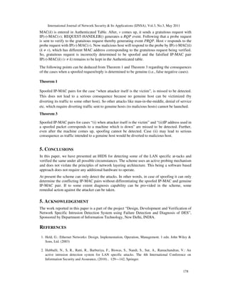 International Journal of Network Security & Its Applications (IJNSA), Vol.3, No.3, May 2011
178
MAC(k) is entered in Authenticated Table. After, v comes up, it sends a gratuitous request with
IP(v)-MAC(v); REQUEST-HANDLER() generates a RQP event. Following that a probe request
is sent to verify to the gratuitous request thereby generating event PRQP. Host v responds to the
probe request with IP(v)-MAC(v). Now malicious host will respond to the probe by IP(v)-MAC(k)
(k ≠ v), which has different MAC address corresponding to the gratuitous request being verified.
So, gratuitous request is incorrectly determined to be spoofed and the falsified IP-MAC pair
IP(v)-MAC(k) (v ≠ k) remains to be kept in the Authenticated table.
The following points can be deduced from Theorem 1 and Theorem 3 regarding the consequences
of the cases when a spoofed request/reply is determined to be genuine (i.e., false negative cases).
Theorem 1
Spoofed IP-MAC pairs for the case “when attacker itself is the victim”, is missed to be detected.
This does not lead to a serious consequence because no genuine host can be victimized (by
diverting its traffic to some other host). So other attacks like man-in-the-middle, denial of service
etc. which require diverting traffic sent to genuine hosts (to malicious hosts) cannot be launched.
Theorem 3
Spoofed IP-MAC pairs for cases “(i) when attacker itself is the victim” and “(ii)IP address used in
a spoofed packet corresponds to a machine which is down” are missed to be detected. Further,
even after the machine comes up, spoofing cannot be detected. Case (ii) may lead to serious
consequence as traffic intended to a genuine host would be diverted to malicious host.
5. CONCLUSIONS
In this paper, we have presented an HIDS for detecting some of the LAN specific at-tacks and
verified the same under all possible circumstances. The scheme uses an active probing mechanism
and does not violate the principles of network layering architecture. This being a software based
approach does not require any additional hardware to operate.
At present the scheme can only detect the attacks. In other words, in case of spoofing it can only
determine the conflicting IP-MAC pairs without differentiating the spoofed IP-MAC and genuine
IP-MAC pair. If to some extent diagnosis capability can be pro-vided in the scheme, some
remedial action against the attacker can be taken.
5. ACKNOWLEDGEMENT
The work reported in this paper is a part of the project “Design, Development and Verification of
Network Specific Intrusion Detection System using Failure Detection and Diagnosis of DES”,
Sponsored by Department of Information Technology, New Delhi, INDIA.
REFERENCES
1. Held, G.: Ethernet Networks: Design, Implementation, Operation, Management. 1 edn. John Wiley &
Sons, Ltd. (2003)
2. Hubballi, N., S, R., Ratti, R., Barburiya, F., Biswas, S., Nandi, S., Sur, A., Ramachandran, V.: An
active intrusion detection system for LAN specific attacks. The 4th International Conference on
Information Security and Assurance, (2010) , 129—142, Springer.
 