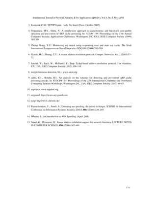 International Journal of Network Security & Its Applications (IJNSA), Vol.3, No.3, May 2011
179
3. Kozierok, C.M.: TCP/IP Guide. 1 edn. No Starch Press (October 2005)
4. Tripunitara, M.V., Dutta, P.: A middleware approach to asynchronous and backward com-patible
detection and prevention of ARP cache poisoning. In: ACSAC ’99: Proceedings of the 15th Annual
Computer Security Applications Conference, Washington, DC, USA, IEEE Computer Society (1999)
303-309
5. Zhenqi Wang, Y.Z.: Monitoring arp attack using responding time and state arp cache. The Sixth
International Symposium on Neural Networks (ISNN 09) (2009) 701–709
6. Gouda, M.G., Huang, C.T.: A secure address resolution protocol. Comput. Networks. 41(1) (2003) 57–
71
7. Lootah, W., Enck, W., McDaniel, P.: Tarp: Ticket-based address resolution protocol, Los Alamitos,
CA, USA, IEEE Computer Society (2005) 106–116
8. weight intrusion detection, S.L.: www.snort.org
9. Abad, C.L., Bonilla, R.I.: An analysis on the schemes for detecting and preventing ARP cache
poisoning attacks. In: ICDCSW ’07: Proceedings of the 27th International Conference on Distributed
Computing Systems Workshops, Washington, DC, USA, IEEE Computer Society (2007) 60–67
10. arpwatch: www.arpalert.org
11. arpguard: https://www.arp-guard.com
12. xarp: http://www.chrismc.de/
13. Ramachandran, V., Nandi, S.: Detecting arp spoofing: An active technique. ICISS05:1st International
Conference on Information Systems Security, LNCS 3803 (2005) 239–250
14. Whalen, S.: An Introduction to ARP Spoofing. (April 2001)
15. Sisaat, K., Miyamoto, D.: Source address validation support for network forensics. LECTURE NOTES
IN COMPUTER SCIENCE 4266 (2006) 387–401
 
