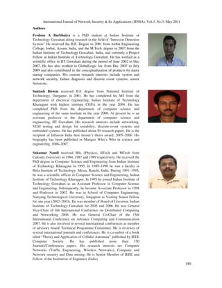 International Journal of Network Security & Its Applications (IJNSA), Vol.3, No.3, May 2011
180
Authors
Ferdous A Barbhuiya is a PhD student at Indian Institute of
Technology Guwahati doing research in the field of “Intrusion Detection
System” He received the B.E. Degree in 2001 from Jorhat Engineering
College, Jorhat, Assam, India, and the M.Tech. degree in 2007 from the
Indian Institute of Technology Guwahati, India, and currently a Project
Fellow in Indian Institute of Technology Guwahati. He has worked as a
scientific office in IIT Guwahati during the period of June 2002 to Dec
2007. He has also worked in GlobalLogic Inc from Dec 2007 to July
2009 and also contributed in the conceptualization of products by many
startup companies. His current research interests include system and
network security, failure diagnosis and discrete event systems, sensor
fusion etc.
Santosh Biswas received B.E degree from National Institute of
Technology, Durgapur, in 2001. He has completed his MS from the
department of electrical engineering, Indian Institute of Technology
Kharagpur with highest institute CGPA in the year 2004. He has
completed PhD from the department of computer science and
engineering of the same institute in the year 2008. At present he is an
assistant professor in the department of computer science and
engineering, IIT Guwahati. His research interests include networking,
VLSI testing and design for testability, discrete-event systems and
embedded systems. He has published about 50 research papers. He is the
recipient of Infineon India best master’s thesis award, 2005–2006. His
biography has been published in Marquis Who’s Who in science and
engineering, 2006–2007.
Sukumar Nandi received BSc (Physics), BTech and MTech from
Calcutta University in 1984, 1987 and 1989 respectively. He received the
PhD degree in Computer Science and Engineering from Indian Institute
of Technology Kharagpur in 1995. In 1989–1990 he was a faculty in
Birla Institute of Technology, Mesra, Ranchi, India. During 1991–1995,
he was a scientific officer in Computer Science and Engineering, Indian
Institute of Technology Kharagpur. In 1995 he joined Indian Institute of
Technology Guwahati as an Assistant Professor in Computer Science
and Engineering. Subsequently, he became Associate Professor in 1998
and Professor in 2002. He was in School of Computer Engineering,
Nanyang Technological University, Singapore as Visiting Senior Fellow
for one year (2002–2003). He was member of Board of Governor, Indian
Institute of Technology Guwahati for 2005 and 2006. He was General
Vice-Chair of 8th International Conference on Distributed Computing
and Networking 2006. He was General Co-Chair of the 15th
International Conference on Advance Computing and Communication
2007. He is also involved in several international conferences as member
of advisory board/ Technical Programme Committee. He is reviewer of
several international journals and conferences. He is co-author of a book
titled “Theory and Application of Cellular Automata” published by IEEE
Computer Society. He has published more than 150
Journals/Conferences papers. His research interests are Computer
Networks (Traffic Engineering, Wireless Networks), Computer and
Network security and Data mining. He is Senior Member of IEEE and
Fellow of the Institution of Engineers (India)
 