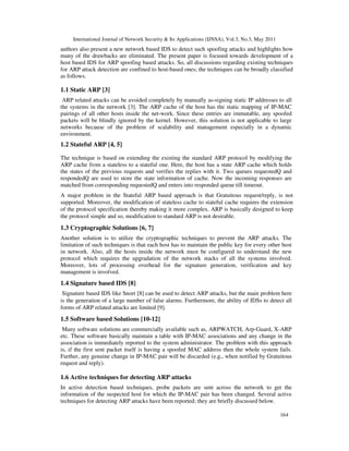International Journal of Network Security & Its Applications (IJNSA), Vol.3, No.3, May 2011
164
authors also present a new network based IDS to detect such spoofing attacks and highlights how
many of the drawbacks are eliminated. The present paper is focused towards development of a
host based IDS for ARP spoofing based attacks. So, all discussions regarding existing techniques
for ARP attack detection are confined to host-based ones; the techniques can be broadly classified
as follows.
1.1 Static ARP [3]
ARP related attacks can be avoided completely by manually as-signing static IP addresses to all
the systems in the network [3]. The ARP cache of the host has the static mapping of IP-MAC
pairings of all other hosts inside the net-work. Since these entries are immutable, any spoofed
packets will be blindly ignored by the kernel. However, this solution is not applicable to large
networks because of the problem of scalability and management especially in a dynamic
environment.
1.2 Stateful ARP [4, 5]
The technique is based on extending the existing the standard ARP protocol by modifying the
ARP cache from a stateless to a stateful one. Here, the host has a state ARP cache which holds
the states of the previous requests and verifies the replies with it. Two queues requestedQ and
respondedQ are used to store the state information of cache. Now the incoming responses are
matched from corresponding requestedQ and enters into responded queue till timeout.
A major problem in the Stateful ARP based approach is that Gratuitous request/reply, is not
supported. Moreover, the modification of stateless cache to stateful cache requires the extension
of the protocol specification thereby making it more complex. ARP is basically designed to keep
the protocol simple and so, modification to standard ARP is not desirable.
1.3 Cryptographic Solutions [6, 7]
Another solution is to utilize the cryptographic techniques to prevent the ARP attacks. The
limitation of such techniques is that each host has to maintain the public key for every other host
in network. Also, all the hosts inside the network must be configured to understand the new
protocol which requires the upgradation of the network stacks of all the systems involved.
Moreover, lots of processing overhead for the signature generation, verification and key
management is involved.
1.4 Signature based IDS [8]
Signature based IDS like Snort [8] can be used to detect ARP attacks, but the main problem here
is the generation of a large number of false alarms. Furthermore, the ability of IDSs to detect all
forms of ARP related attacks are limited [9].
1.5 Software based Solutions [10-12]
Many software solutions are commercially available such as, ARPWATCH, Arp-Guard, X-ARP
etc. These software basically maintain a table with IP-MAC associations and any change in the
association is immediately reported to the system administrator. The problem with this approach
is, if the first sent packet itself is having a spoofed MAC address then the whole system fails.
Further, any genuine change in IP-MAC pair will be discarded (e.g., when notified by Gratuitous
request and reply).
1.6 Active techniques for detecting ARP attacks
In active detection based techniques, probe packets are sent across the network to get the
information of the suspected host for which the IP-MAC pair has been changed. Several active
techniques for detecting ARP attacks have been reported; they are briefly discussed below.
 