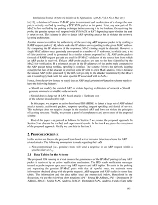 International Journal of Network Security & Its Applications (IJNSA), Vol.3, No.3, May 2011
165
In [13], a database of known IP-MAC pairs is maintained and on detection of a change the new
pair is actively verified by sending a TCP SYN packet as the probe. Also, any new pair of IP-
MAC is first verified by the probing technique before entering it in the database. On receiving the
probe, the genuine system will respond with SYN/ACK or RST depending upon whether the port
is open or not. This scheme is able to detect ARP spoofing attacks but it violates the network
layering architecture.
Another means to confirm the authenticity of the receiving ARP response packet is by crafting a
RARP request packet [14], which seeks the IP address corresponding to the given MAC address.
By comparing the IP addresses of the responses, MAC cloning might be detected. However, a
single MAC address may genuinely correspond to a number of IP addresses, in which case, a lot
of false positives could be generated. In a similar scheme proposed in [15], ARP probe packets
(instead of RARP request packet) are used for IP-MAC validation of the source host from which
an ARP packet is received. Unicast ARP probe packets are sent to the host (identified by the
MAC) for verification. If a mismatch occurs in the IP addresses of the probe reply compared to
the ARP packet being verified, spoofing is notified. The scheme follows the network layering
concepts but fails if the attacker is spoofing some IP with its own MAC address. This is because
the unicast ARP probe generated by the IDS will go only to the attacker (identified by the MAC)
and it would reply back with the same spoofed IP associated with its MAC.
Hence, from the review it may be stated that an ARP attack prevention/detection scheme needs to
have the following features
– Should not modify the standard ARP or violate layering architecture of network – Should
generate minimal extra traffic in the network
– Should detect a large set of LAN based attacks – Hardware cost
of the scheme should not be high
In this paper, we propose an active host based IDS (HIDS) to detect a large set of ARP related
attacks namely, malformed packets, response spoofing, request spoofing and denial of service.
This technique does not require changes in the standard ARP and does not violate the principles
of layering structure. Finally, we present a proof of completeness and correctness of the proposed
scheme.
Rest of the paper is organized as follows. In Section 2 we present the proposed approach. In
Section 3 we discuss the test bed and experimental results. In Section 4 we prove the correctness
of the proposed approach. Finally we conclude in Section 5.
2. PROPOSED SCHEME
In this section we discuss the proposed host-based active intrusion detection scheme for ARP
related attacks. The following assumption is made regarding the LAN
– Non-compromised (i.e., genuine) hosts will send a response to an ARP request within a
specific interval Treq.
2.1 Data Tables for the Scheme
The proposed IDS running in a host ensures the genuineness of the IP-MAC pairing (of any ARP
packet it receives) by an active verification mechanism. The IDS sends verification messages
termed as probe requests upon receiving ARP requests and ARP replies. To assist in the probing
and separating the genuine IP-MAC pairs with that of spoofed ones, we maintain some
information obtained along with the probe requests, ARP requests and ARP replies in some data
tables. The information and the data tables used are enumerated below. Henceforth in the
discussion, we use the following short notations: IPS - Source IP Address, IPD - Destination IP
Address, MACS - Source MAC Address, MACD - Destination MAC Address. Fields of any table
 