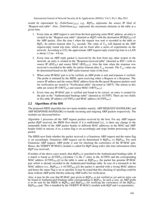 International Journal of Network Security & Its Applications (IJNSA), Vol.3, No.3, May 2011
166
would be represented by 〈TableName〉〈field〉; e.g., RQTIPS represents the source IP filed of
“Request-sent table”. Also, 〈TableName〉MAX represents the maximum elements in the table at a
given time.
1. Every time an ARP request is sent from the host querying some MAC address, an entry is
created in the “Request-sent table” (denoted as RQT) with the destination IP(RQTIPD) of
the ARP packet. Also the time t when the request was sent is recorded in the table as
RQTτ. Its entries timeout after Treq seconds. The value of Treq will depend on the ARP
request-reply round trip time, which can be fixed after a series of experiments on the
network. According to [15], the approximate ARP request-reply round trip time in a LAN
is about 1.2 ms - 4.8 ms.
2. Every time an ARP reply packet is received by the host from any other system in the
network, an entry is created in the “Response-received table” (denoted as RST ) with its
source IP (RSTIPS) and source MAC (RSTMACS). Also the time when the response was
received is recorded in the table. Its entries timeout after Tresp seconds. The Tresp value can
be determined based on the ARP cache timeout value of the host.
3. When some IP-MAC pair is to be verified, an ARP probe is sent and response is verified.
The probe is initiated by the HIDS, upon receiving either a Request or a Response. The
source IP address and the source MAC address from the Re-quest/ Response packets used
for verification are stored in “Verification table” (de-noted as VRFT). The entries in this
table are source IP (VRFTIPS) and source MAC (VRFTMACS).
4. Every time any IP-MAC pair is verified and found to be correct, an entry is created for
the pair in the “Authenticated bindings table” (denoted as AUTHT). There are two fields
in this table, IP address (AUTHTIP) and MAC address (AUTHTMAC).
2.2 Algorithms of the IDS
The proposed HIDS algorithm has two main modules namely, ARP REQUEST-HANDLER() and
ARP RESPONSE-HANDLER() to handle incoming and outgoing ARP packets respectively. The
modules are discussed below:
Algorithm 1 processes all the ARP request packets received by the host. For any ARP request
packet RQP received, the HIDS first checks if it is malformed (i.e., is there any change in the
immutable fields of the ARP packer header or different MAC addresses in the MAC and ARP
header field) or unicast; if so, a status flag is set accordingly and stops further processing of this
packet.
The HIDS next finds whether the packet received is a Gratuitous ARP request and the status flag
is set accordingly. Gratuitous ARP request can be determined if RQPIPS == RQPIPD. For such
Gratuitous ARP request, ARP probe is sent for checking the correctness of the IP-MAC pair.
Hence, the VERIFY IP-MAC() module is called for RQP along with t (the time information when
RQP was received).
If neither of the above cases match, then RQPIPS is searched in the Authenticated bindings table. If
a match is found as AUTHTIPS [i](where i is the ith
entry in the AUTHT) and the corresponding
MAC address AUTHTMACS[i] in the table is same as RQPMACS, the packet has genuine IP-MAC
pair which is already recorded in the Authenticated bindings table. In case of a mismatch in the
MAC address (i.e., RQPMACS ≠ AUTHTMACS[i]) the packet is spoofed with a wrong MAC address
and hence the status flag is set as spoofed. It may be noted that this checking of spoofing could be
done without ARP probe thereby reducing ARP traffic for verification.
Also, it may be the case that IP-MAC pair given in RQPIPS is not verified as yet and no entry can
be found in Authenticated bindings table corresponding to RQPIPS. In such a case, an ARP probe
is to be sent by the HIDS to RQPIPS and RQPMACS for verifying the correctness of the RQPIPS-
RQPMACS pair. This is handled by the VERIFY IP-MAC() module with RQP and τ as parameters.
 
