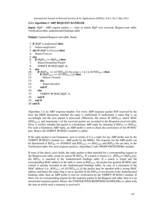 International Journal of Network Security & Its Applications (IJNSA), Vol.3, No.3, May 2011
167
2.2.1 Algorithm 1: ARP REQUEST HANDLER
Input: RQP - ARP request packet, t - time at which RQP was received, Request-sent table,
Verification table, authenticated bindings table
Output: Updated Request-sent table, Status
1: if (RQP is malformed) then
2: Status=malformed
3: else if (RQP is Unicast) then
4: Status=Unicast
5: else
6: if (RQPIPS == RQPIPD) then
7: Status=Gratuitous Packet
8: VERIFY IP-MAC(RQP, ττττ)
9: else
10: if (RQPIPS == AUTHTIPS[i] (for some i, 1 ≤ i ≤ AUTHTMAX ) then
11: if (RQPMACS == AUTHTMACS [i]) then
12: Status= Genuine
13: else
14: Status=Spoofed
15: end if
16: else
17: VERIFY IP-MAC(RQP, τ)
18: end if
19: end if
20: end if
Algorithm 2 is an ARP response handler. For every ARP response packet RSP received by the
host, the HIDS determines whether the reply is malformed; if malformed, a status flag is set
accordingly and the next packet is processed. Otherwise, the source IP (RSPIPS), source MAC
(RSPMACS), and timestamp τ of the received packet are recorded in the Response-received table.
Next, it verifies whether the packet is a Gratuitous ARP reply by checking if RSPIPS == RSPIPD.
For such a Gratuitous ARP reply, an ARP probe is sent to check the correctness of the IP-MAC
pair. Hence, the VERIFY IP-MAC() module is called.
If the reply packet is not Gratuitous, next it verifies if it is a reply for any ARP probe sent by the
VERIFY IP-MAC() module (i.e., ARP probe by the HIDS). The response for the ARP probe can
be determined if RSPIPD == IP(HIDS) and RSPMACD == MACHIDS and RSPIPS has an entry in the
Verification table. For such response packets, Algorithm 2 calls SPOOF-DETECROR() module.
If none of the above cases holds, the reply packet is then matched for a corresponding request in
the Request-sent table, using its source IP RSPIPS. If a match is found (i.e., RSPIPS== RQTIPD[i]),
the RSPIPS is searched in the Authenticated bindings table. If a match is found and the
corresponding MAC address in the table is same as RSPMACS, the packet has genuine IP-MAC pair
(which is already recorded in the Authenticated bindings table). In case of a mismatch in the
MAC address (i.e., RSPMACS =6 AUTHTMACS[ j]) the packet may be spoofed with a wrong MAC
address and hence the status flag is set as spoofed. If the RSPIPS is not present in the Authenticated
bindings table, then an ARP probe is sent for verification by the VERIFY IP-MAC() module. If
there was no corresponding request for the response packet in the Request-sent table, then it is an
unsolicited response packet. Hence, the UNSOLICITED-RESPONSE-HANDLER() is called with
the time at which such a response is received τ.
 