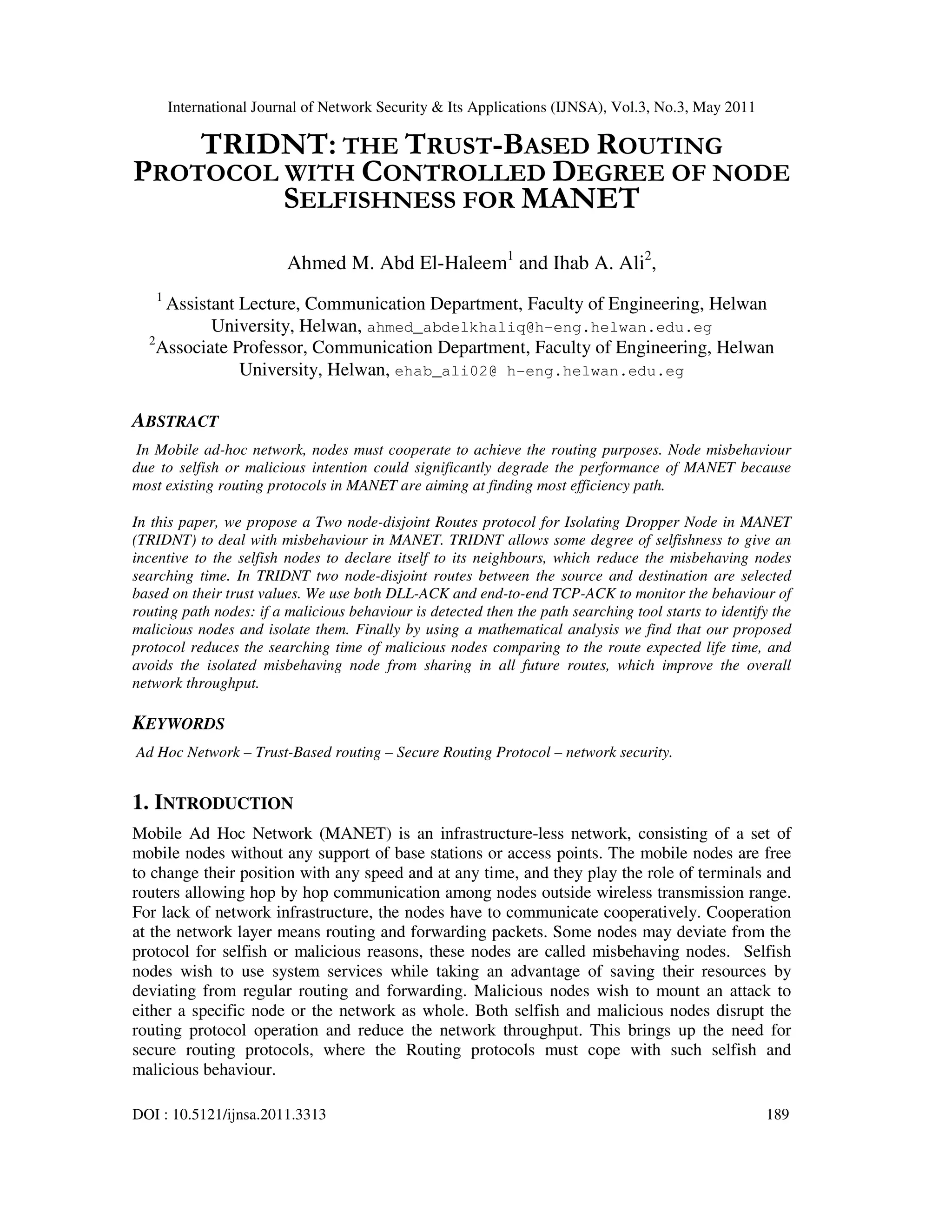International Journal of Network Security & Its Applications (IJNSA), Vol.3, No.3, May 2011
DOI : 10.5121/ijnsa.2011.3313 189
TRIDNT: THE TRUST-BASED ROUTING
PROTOCOL WITH CONTROLLED DEGREE OF NODE
SELFISHNESS FOR MANET
Ahmed M. Abd El-Haleem1
and Ihab A. Ali2
,
1
Assistant Lecture, Communication Department, Faculty of Engineering, Helwan
University, Helwan, ahmed_abdelkhaliq@h-eng.helwan.edu.eg
2
Associate Professor, Communication Department, Faculty of Engineering, Helwan
University, Helwan, ehab_ali02@ h-eng.helwan.edu.eg
ABSTRACT
In Mobile ad-hoc network, nodes must cooperate to achieve the routing purposes. Node misbehaviour
due to selfish or malicious intention could significantly degrade the performance of MANET because
most existing routing protocols in MANET are aiming at finding most efficiency path.
In this paper, we propose a Two node-disjoint Routes protocol for Isolating Dropper Node in MANET
(TRIDNT) to deal with misbehaviour in MANET. TRIDNT allows some degree of selfishness to give an
incentive to the selfish nodes to declare itself to its neighbours, which reduce the misbehaving nodes
searching time. In TRIDNT two node-disjoint routes between the source and destination are selected
based on their trust values. We use both DLL-ACK and end-to-end TCP-ACK to monitor the behaviour of
routing path nodes: if a malicious behaviour is detected then the path searching tool starts to identify the
malicious nodes and isolate them. Finally by using a mathematical analysis we find that our proposed
protocol reduces the searching time of malicious nodes comparing to the route expected life time, and
avoids the isolated misbehaving node from sharing in all future routes, which improve the overall
network throughput.
KEYWORDS
Ad Hoc Network – Trust-Based routing – Secure Routing Protocol – network security.
1. INTRODUCTION
Mobile Ad Hoc Network (MANET) is an infrastructure-less network, consisting of a set of
mobile nodes without any support of base stations or access points. The mobile nodes are free
to change their position with any speed and at any time, and they play the role of terminals and
routers allowing hop by hop communication among nodes outside wireless transmission range.
For lack of network infrastructure, the nodes have to communicate cooperatively. Cooperation
at the network layer means routing and forwarding packets. Some nodes may deviate from the
protocol for selfish or malicious reasons, these nodes are called misbehaving nodes. Selfish
nodes wish to use system services while taking an advantage of saving their resources by
deviating from regular routing and forwarding. Malicious nodes wish to mount an attack to
either a specific node or the network as whole. Both selfish and malicious nodes disrupt the
routing protocol operation and reduce the network throughput. This brings up the need for
secure routing protocols, where the Routing protocols must cope with such selfish and
malicious behaviour.
 