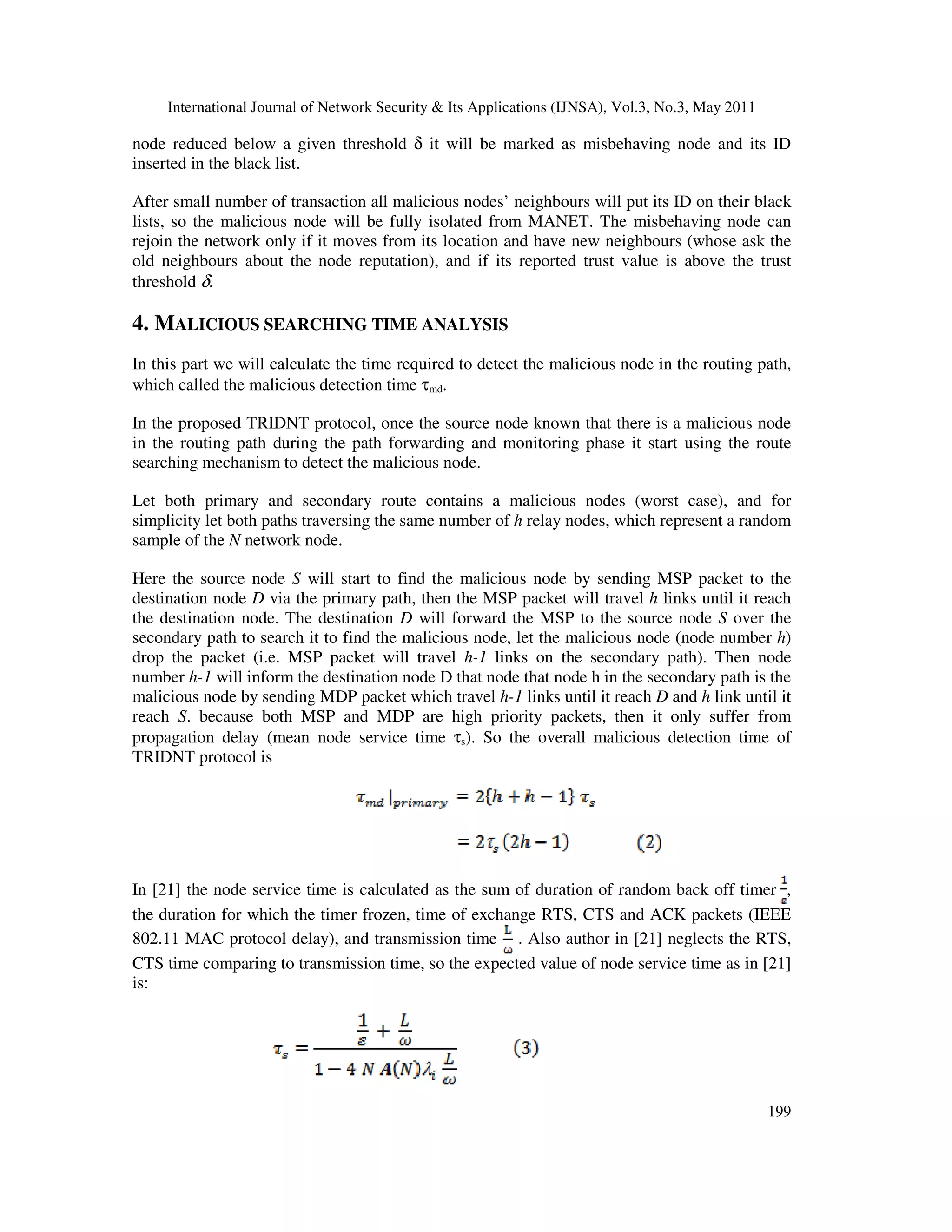 International Journal of Network Security & Its Applications (IJNSA), Vol.3, No.3, May 2011
199
node reduced below a given threshold δ it will be marked as misbehaving node and its ID
inserted in the black list.
After small number of transaction all malicious nodes’ neighbours will put its ID on their black
lists, so the malicious node will be fully isolated from MANET. The misbehaving node can
rejoin the network only if it moves from its location and have new neighbours (whose ask the
old neighbours about the node reputation), and if its reported trust value is above the trust
threshold δ.
4. MALICIOUS SEARCHING TIME ANALYSIS
In this part we will calculate the time required to detect the malicious node in the routing path,
which called the malicious detection time τmd.
In the proposed TRIDNT protocol, once the source node known that there is a malicious node
in the routing path during the path forwarding and monitoring phase it start using the route
searching mechanism to detect the malicious node.
Let both primary and secondary route contains a malicious nodes (worst case), and for
simplicity let both paths traversing the same number of h relay nodes, which represent a random
sample of the N network node.
Here the source node S will start to find the malicious node by sending MSP packet to the
destination node D via the primary path, then the MSP packet will travel h links until it reach
the destination node. The destination D will forward the MSP to the source node S over the
secondary path to search it to find the malicious node, let the malicious node (node number h)
drop the packet (i.e. MSP packet will travel h-1 links on the secondary path). Then node
number h-1 will inform the destination node D that node that node h in the secondary path is the
malicious node by sending MDP packet which travel h-1 links until it reach D and h link until it
reach S. because both MSP and MDP are high priority packets, then it only suffer from
propagation delay (mean node service time τs). So the overall malicious detection time of
TRIDNT protocol is
In [21] the node service time is calculated as the sum of duration of random back off timer ,
the duration for which the timer frozen, time of exchange RTS, CTS and ACK packets (IEEE
802.11 MAC protocol delay), and transmission time . Also author in [21] neglects the RTS,
CTS time comparing to transmission time, so the expected value of node service time as in [21]
is:
 