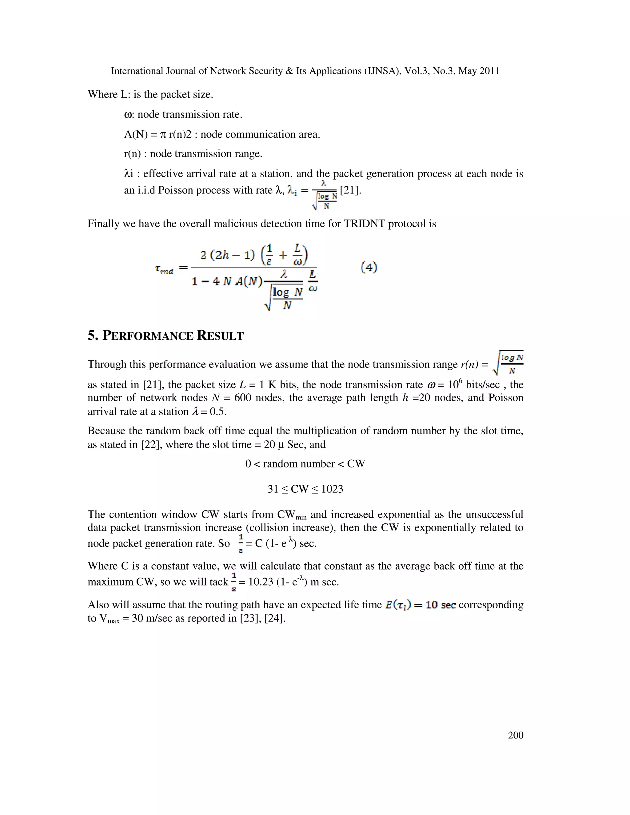 International Journal of Network Security & Its Applications (IJNSA), Vol.3, No.3, May 2011
200
Where L: is the packet size.
ω: node transmission rate.
A(N) = π r(n)2 : node communication area.
r(n) : node transmission range.
λi : effective arrival rate at a station, and the packet generation process at each node is
an i.i.d Poisson process with rate λ, [21].
Finally we have the overall malicious detection time for TRIDNT protocol is
5. PERFORMANCE RESULT
Through this performance evaluation we assume that the node transmission range r(n) =
as stated in [21], the packet size L = 1 K bits, the node transmission rate ω = 106
bits/sec , the
number of network nodes N = 600 nodes, the average path length h =20 nodes, and Poisson
arrival rate at a station λ = 0.5.
Because the random back off time equal the multiplication of random number by the slot time,
as stated in [22], where the slot time = 20 µ Sec, and
0 < random number < CW
31 ≤ CW ≤ 1023
The contention window CW starts from CWmin and increased exponential as the unsuccessful
data packet transmission increase (collision increase), then the CW is exponentially related to
node packet generation rate. So = C (1- e-λ
) sec.
Where C is a constant value, we will calculate that constant as the average back off time at the
maximum CW, so we will tack = 10.23 (1- e-λ
) m sec.
Also will assume that the routing path have an expected life time corresponding
to Vmax = 30 m/sec as reported in [23], [24].
 