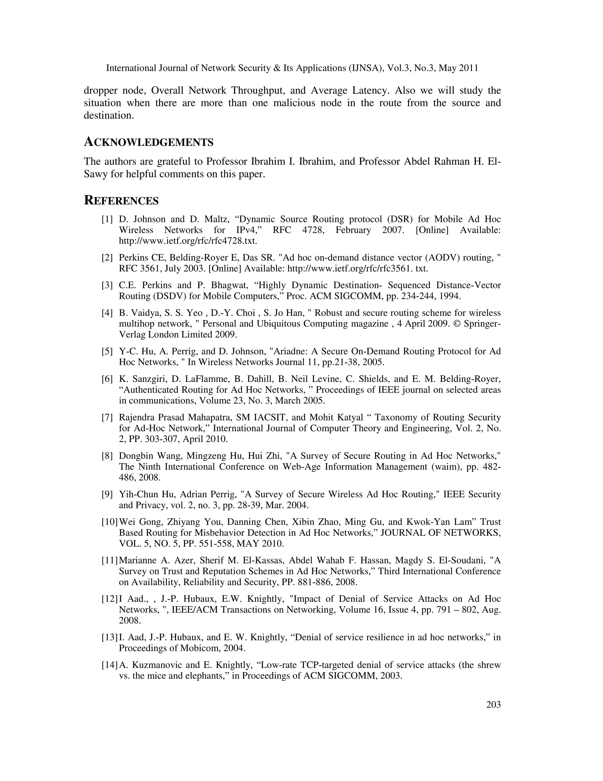 International Journal of Network Security & Its Applications (IJNSA), Vol.3, No.3, May 2011
203
dropper node, Overall Network Throughput, and Average Latency. Also we will study the
situation when there are more than one malicious node in the route from the source and
destination.
ACKNOWLEDGEMENTS
The authors are grateful to Professor Ibrahim I. Ibrahim, and Professor Abdel Rahman H. El-
Sawy for helpful comments on this paper.
REFERENCES
[1] D. Johnson and D. Maltz, “Dynamic Source Routing protocol (DSR) for Mobile Ad Hoc
Wireless Networks for IPv4,” RFC 4728, February 2007. [Online] Available:
http://www.ietf.org/rfc/rfc4728.txt.
[2] Perkins CE, Belding-Royer E, Das SR. "Ad hoc on-demand distance vector (AODV) routing, "
RFC 3561, July 2003. [Online] Available: http://www.ietf.org/rfc/rfc3561. txt.
[3] C.E. Perkins and P. Bhagwat, “Highly Dynamic Destination- Sequenced Distance-Vector
Routing (DSDV) for Mobile Computers,” Proc. ACM SIGCOMM, pp. 234-244, 1994.
[4] B. Vaidya, S. S. Yeo , D.-Y. Choi , S. Jo Han, " Robust and secure routing scheme for wireless
multihop network, " Personal and Ubiquitous Computing magazine , 4 April 2009. © Springer-
Verlag London Limited 2009.
[5] Y-C. Hu, A. Perrig, and D. Johnson, "Ariadne: A Secure On-Demand Routing Protocol for Ad
Hoc Networks, " In Wireless Networks Journal 11, pp.21-38, 2005.
[6] K. Sanzgiri, D. LaFlamme, B. Dahill, B. Neil Levine, C. Shields, and E. M. Belding-Royer,
“Authenticated Routing for Ad Hoc Networks, ” Proceedings of IEEE journal on selected areas
in communications, Volume 23, No. 3, March 2005.
[7] Rajendra Prasad Mahapatra, SM IACSIT, and Mohit Katyal “ Taxonomy of Routing Security
for Ad-Hoc Network,” International Journal of Computer Theory and Engineering, Vol. 2, No.
2, PP. 303-307, April 2010.
[8] Dongbin Wang, Mingzeng Hu, Hui Zhi, "A Survey of Secure Routing in Ad Hoc Networks,"
The Ninth International Conference on Web-Age Information Management (waim), pp. 482-
486, 2008.
[9] Yih-Chun Hu, Adrian Perrig, "A Survey of Secure Wireless Ad Hoc Routing," IEEE Security
and Privacy, vol. 2, no. 3, pp. 28-39, Mar. 2004.
[10]Wei Gong, Zhiyang You, Danning Chen, Xibin Zhao, Ming Gu, and Kwok-Yan Lam” Trust
Based Routing for Misbehavior Detection in Ad Hoc Networks,” JOURNAL OF NETWORKS,
VOL. 5, NO. 5, PP. 551-558, MAY 2010.
[11]Marianne A. Azer, Sherif M. El-Kassas, Abdel Wahab F. Hassan, Magdy S. El-Soudani, "A
Survey on Trust and Reputation Schemes in Ad Hoc Networks,” Third International Conference
on Availability, Reliability and Security, PP. 881-886, 2008.
[12]I Aad., , J.-P. Hubaux, E.W. Knightly, "Impact of Denial of Service Attacks on Ad Hoc
Networks, ", IEEE/ACM Transactions on Networking, Volume 16, Issue 4, pp. 791 – 802, Aug.
2008.
[13]I. Aad, J.-P. Hubaux, and E. W. Knightly, “Denial of service resilience in ad hoc networks,” in
Proceedings of Mobicom, 2004.
[14]A. Kuzmanovic and E. Knightly, “Low-rate TCP-targeted denial of service attacks (the shrew
vs. the mice and elephants,” in Proceedings of ACM SIGCOMM, 2003.
 