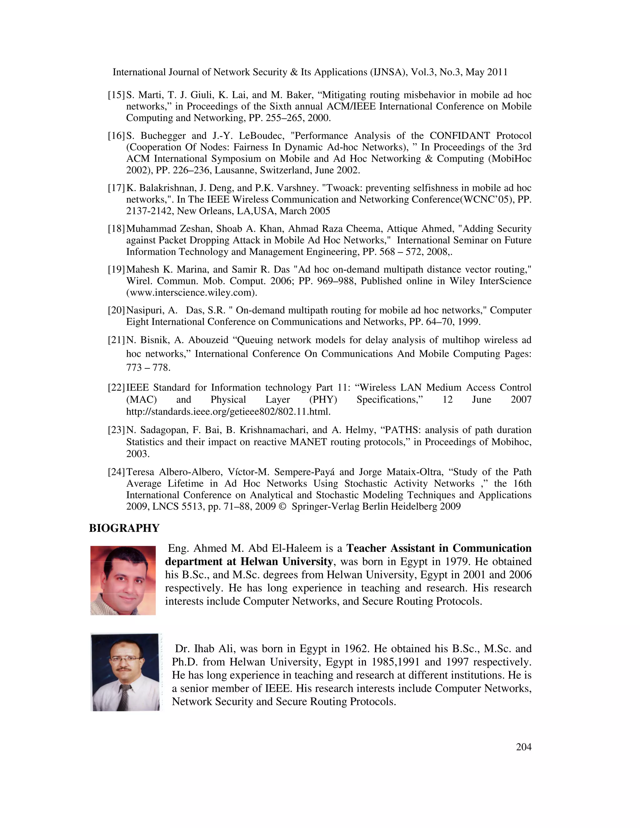 International Journal of Network Security & Its Applications (IJNSA), Vol.3, No.3, May 2011
204
[15]S. Marti, T. J. Giuli, K. Lai, and M. Baker, “Mitigating routing misbehavior in mobile ad hoc
networks,” in Proceedings of the Sixth annual ACM/IEEE International Conference on Mobile
Computing and Networking, PP. 255–265, 2000.
[16]S. Buchegger and J.-Y. LeBoudec, "Performance Analysis of the CONFIDANT Protocol
(Cooperation Of Nodes: Fairness In Dynamic Ad-hoc Networks), ” In Proceedings of the 3rd
ACM International Symposium on Mobile and Ad Hoc Networking & Computing (MobiHoc
2002), PP. 226–236, Lausanne, Switzerland, June 2002.
[17]K. Balakrishnan, J. Deng, and P.K. Varshney. "Twoack: preventing selfishness in mobile ad hoc
networks,". In The IEEE Wireless Communication and Networking Conference(WCNC’05), PP.
2137-2142, New Orleans, LA,USA, March 2005
[18]Muhammad Zeshan, Shoab A. Khan, Ahmad Raza Cheema, Attique Ahmed, "Adding Security
against Packet Dropping Attack in Mobile Ad Hoc Networks," International Seminar on Future
Information Technology and Management Engineering, PP. 568 – 572, 2008,.
[19]Mahesh K. Marina, and Samir R. Das "Ad hoc on-demand multipath distance vector routing,"
Wirel. Commun. Mob. Comput. 2006; PP. 969–988, Published online in Wiley InterScience
(www.interscience.wiley.com).
[20]Nasipuri, A. Das, S.R. " On-demand multipath routing for mobile ad hoc networks," Computer
Eight International Conference on Communications and Networks, PP. 64–70, 1999.
[21]N. Bisnik, A. Abouzeid “Queuing network models for delay analysis of multihop wireless ad
hoc networks,” International Conference On Communications And Mobile Computing Pages:
773 – 778.
[22]IEEE Standard for Information technology Part 11: “Wireless LAN Medium Access Control
(MAC) and Physical Layer (PHY) Specifications,” 12 June 2007
http://standards.ieee.org/getieee802/802.11.html.
[23]N. Sadagopan, F. Bai, B. Krishnamachari, and A. Helmy, “PATHS: analysis of path duration
Statistics and their impact on reactive MANET routing protocols,” in Proceedings of Mobihoc,
2003.
[24]Teresa Albero-Albero, Víctor-M. Sempere-Payá and Jorge Mataix-Oltra, “Study of the Path
Average Lifetime in Ad Hoc Networks Using Stochastic Activity Networks ,” the 16th
International Conference on Analytical and Stochastic Modeling Techniques and Applications
2009, LNCS 5513, pp. 71–88, 2009 © Springer-Verlag Berlin Heidelberg 2009
BIOGRAPHY
Eng. Ahmed M. Abd El-Haleem is a Teacher Assistant in Communication
department at Helwan University, was born in Egypt in 1979. He obtained
his B.Sc., and M.Sc. degrees from Helwan University, Egypt in 2001 and 2006
respectively. He has long experience in teaching and research. His research
interests include Computer Networks, and Secure Routing Protocols.
Dr. Ihab Ali, was born in Egypt in 1962. He obtained his B.Sc., M.Sc. and
Ph.D. from Helwan University, Egypt in 1985,1991 and 1997 respectively.
He has long experience in teaching and research at different institutions. He is
a senior member of IEEE. His research interests include Computer Networks,
Network Security and Secure Routing Protocols.
 