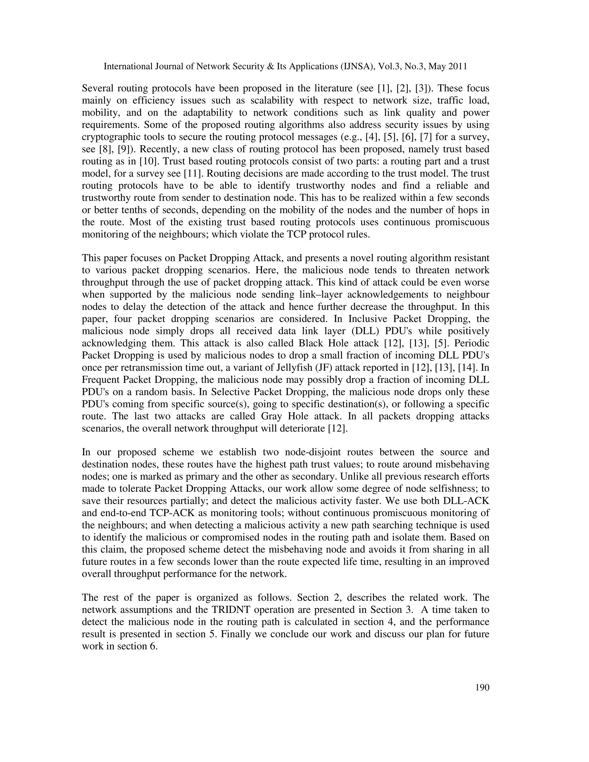 International Journal of Network Security & Its Applications (IJNSA), Vol.3, No.3, May 2011
190
Several routing protocols have been proposed in the literature (see [1], [2], [3]). These focus
mainly on efficiency issues such as scalability with respect to network size, traffic load,
mobility, and on the adaptability to network conditions such as link quality and power
requirements. Some of the proposed routing algorithms also address security issues by using
cryptographic tools to secure the routing protocol messages (e.g., [4], [5], [6], [7] for a survey,
see [8], [9]). Recently, a new class of routing protocol has been proposed, namely trust based
routing as in [10]. Trust based routing protocols consist of two parts: a routing part and a trust
model, for a survey see [11]. Routing decisions are made according to the trust model. The trust
routing protocols have to be able to identify trustworthy nodes and find a reliable and
trustworthy route from sender to destination node. This has to be realized within a few seconds
or better tenths of seconds, depending on the mobility of the nodes and the number of hops in
the route. Most of the existing trust based routing protocols uses continuous promiscuous
monitoring of the neighbours; which violate the TCP protocol rules.
This paper focuses on Packet Dropping Attack, and presents a novel routing algorithm resistant
to various packet dropping scenarios. Here, the malicious node tends to threaten network
throughput through the use of packet dropping attack. This kind of attack could be even worse
when supported by the malicious node sending link–layer acknowledgements to neighbour
nodes to delay the detection of the attack and hence further decrease the throughput. In this
paper, four packet dropping scenarios are considered. In Inclusive Packet Dropping, the
malicious node simply drops all received data link layer (DLL) PDU's while positively
acknowledging them. This attack is also called Black Hole attack [12], [13], [5]. Periodic
Packet Dropping is used by malicious nodes to drop a small fraction of incoming DLL PDU's
once per retransmission time out, a variant of Jellyfish (JF) attack reported in [12], [13], [14]. In
Frequent Packet Dropping, the malicious node may possibly drop a fraction of incoming DLL
PDU's on a random basis. In Selective Packet Dropping, the malicious node drops only these
PDU's coming from specific source(s), going to specific destination(s), or following a specific
route. The last two attacks are called Gray Hole attack. In all packets dropping attacks
scenarios, the overall network throughput will deteriorate [12].
In our proposed scheme we establish two node-disjoint routes between the source and
destination nodes, these routes have the highest path trust values; to route around misbehaving
nodes; one is marked as primary and the other as secondary. Unlike all previous research efforts
made to tolerate Packet Dropping Attacks, our work allow some degree of node selfishness; to
save their resources partially; and detect the malicious activity faster. We use both DLL-ACK
and end-to-end TCP-ACK as monitoring tools; without continuous promiscuous monitoring of
the neighbours; and when detecting a malicious activity a new path searching technique is used
to identify the malicious or compromised nodes in the routing path and isolate them. Based on
this claim, the proposed scheme detect the misbehaving node and avoids it from sharing in all
future routes in a few seconds lower than the route expected life time, resulting in an improved
overall throughput performance for the network.
The rest of the paper is organized as follows. Section 2, describes the related work. The
network assumptions and the TRIDNT operation are presented in Section 3. A time taken to
detect the malicious node in the routing path is calculated in section 4, and the performance
result is presented in section 5. Finally we conclude our work and discuss our plan for future
work in section 6.
 