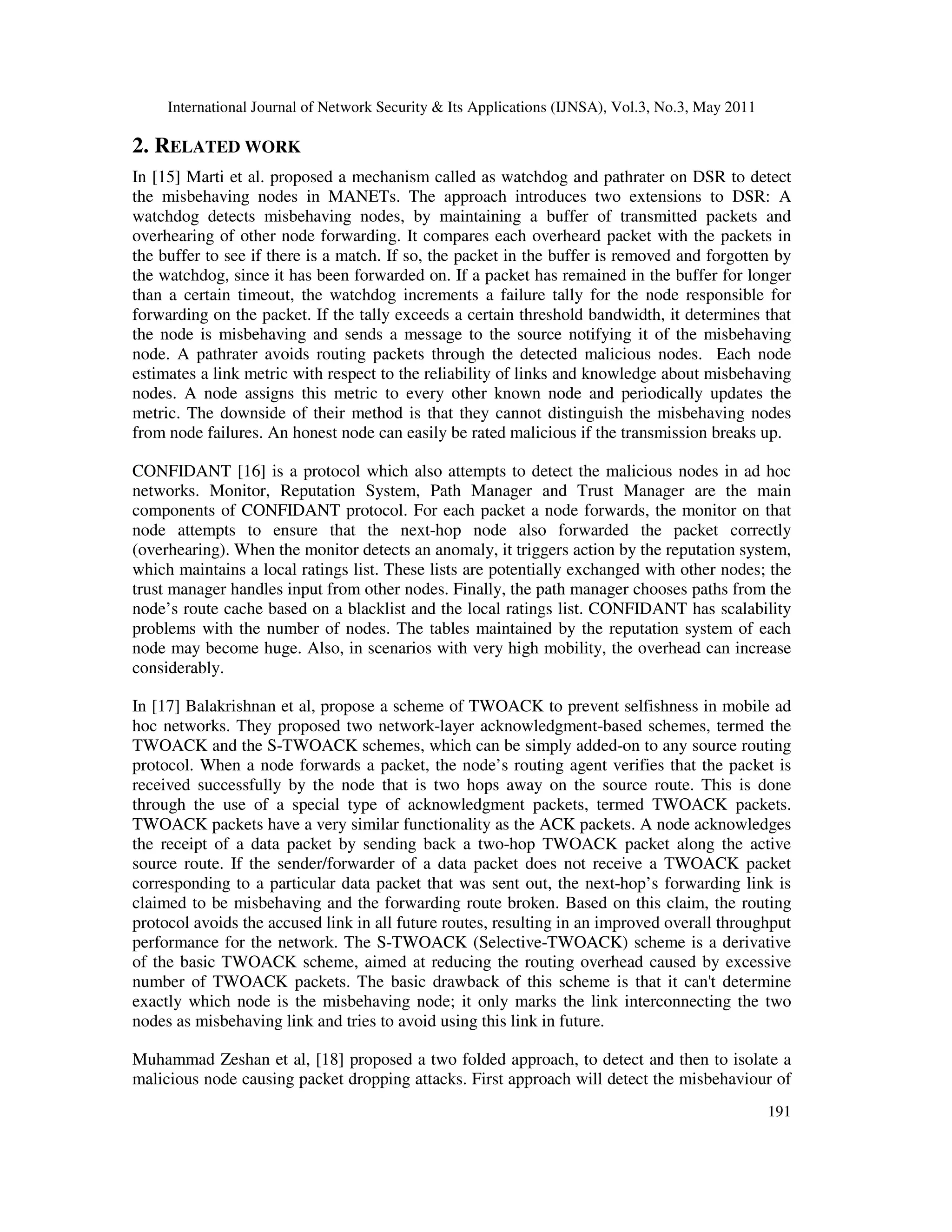 International Journal of Network Security & Its Applications (IJNSA), Vol.3, No.3, May 2011
191
2. RELATED WORK
In [15] Marti et al. proposed a mechanism called as watchdog and pathrater on DSR to detect
the misbehaving nodes in MANETs. The approach introduces two extensions to DSR: A
watchdog detects misbehaving nodes, by maintaining a buffer of transmitted packets and
overhearing of other node forwarding. It compares each overheard packet with the packets in
the buffer to see if there is a match. If so, the packet in the buffer is removed and forgotten by
the watchdog, since it has been forwarded on. If a packet has remained in the buffer for longer
than a certain timeout, the watchdog increments a failure tally for the node responsible for
forwarding on the packet. If the tally exceeds a certain threshold bandwidth, it determines that
the node is misbehaving and sends a message to the source notifying it of the misbehaving
node. A pathrater avoids routing packets through the detected malicious nodes. Each node
estimates a link metric with respect to the reliability of links and knowledge about misbehaving
nodes. A node assigns this metric to every other known node and periodically updates the
metric. The downside of their method is that they cannot distinguish the misbehaving nodes
from node failures. An honest node can easily be rated malicious if the transmission breaks up.
CONFIDANT [16] is a protocol which also attempts to detect the malicious nodes in ad hoc
networks. Monitor, Reputation System, Path Manager and Trust Manager are the main
components of CONFIDANT protocol. For each packet a node forwards, the monitor on that
node attempts to ensure that the next-hop node also forwarded the packet correctly
(overhearing). When the monitor detects an anomaly, it triggers action by the reputation system,
which maintains a local ratings list. These lists are potentially exchanged with other nodes; the
trust manager handles input from other nodes. Finally, the path manager chooses paths from the
node’s route cache based on a blacklist and the local ratings list. CONFIDANT has scalability
problems with the number of nodes. The tables maintained by the reputation system of each
node may become huge. Also, in scenarios with very high mobility, the overhead can increase
considerably.
In [17] Balakrishnan et al, propose a scheme of TWOACK to prevent selfishness in mobile ad
hoc networks. They proposed two network-layer acknowledgment-based schemes, termed the
TWOACK and the S-TWOACK schemes, which can be simply added-on to any source routing
protocol. When a node forwards a packet, the node’s routing agent verifies that the packet is
received successfully by the node that is two hops away on the source route. This is done
through the use of a special type of acknowledgment packets, termed TWOACK packets.
TWOACK packets have a very similar functionality as the ACK packets. A node acknowledges
the receipt of a data packet by sending back a two-hop TWOACK packet along the active
source route. If the sender/forwarder of a data packet does not receive a TWOACK packet
corresponding to a particular data packet that was sent out, the next-hop’s forwarding link is
claimed to be misbehaving and the forwarding route broken. Based on this claim, the routing
protocol avoids the accused link in all future routes, resulting in an improved overall throughput
performance for the network. The S-TWOACK (Selective-TWOACK) scheme is a derivative
of the basic TWOACK scheme, aimed at reducing the routing overhead caused by excessive
number of TWOACK packets. The basic drawback of this scheme is that it can't determine
exactly which node is the misbehaving node; it only marks the link interconnecting the two
nodes as misbehaving link and tries to avoid using this link in future.
Muhammad Zeshan et al, [18] proposed a two folded approach, to detect and then to isolate a
malicious node causing packet dropping attacks. First approach will detect the misbehaviour of
 