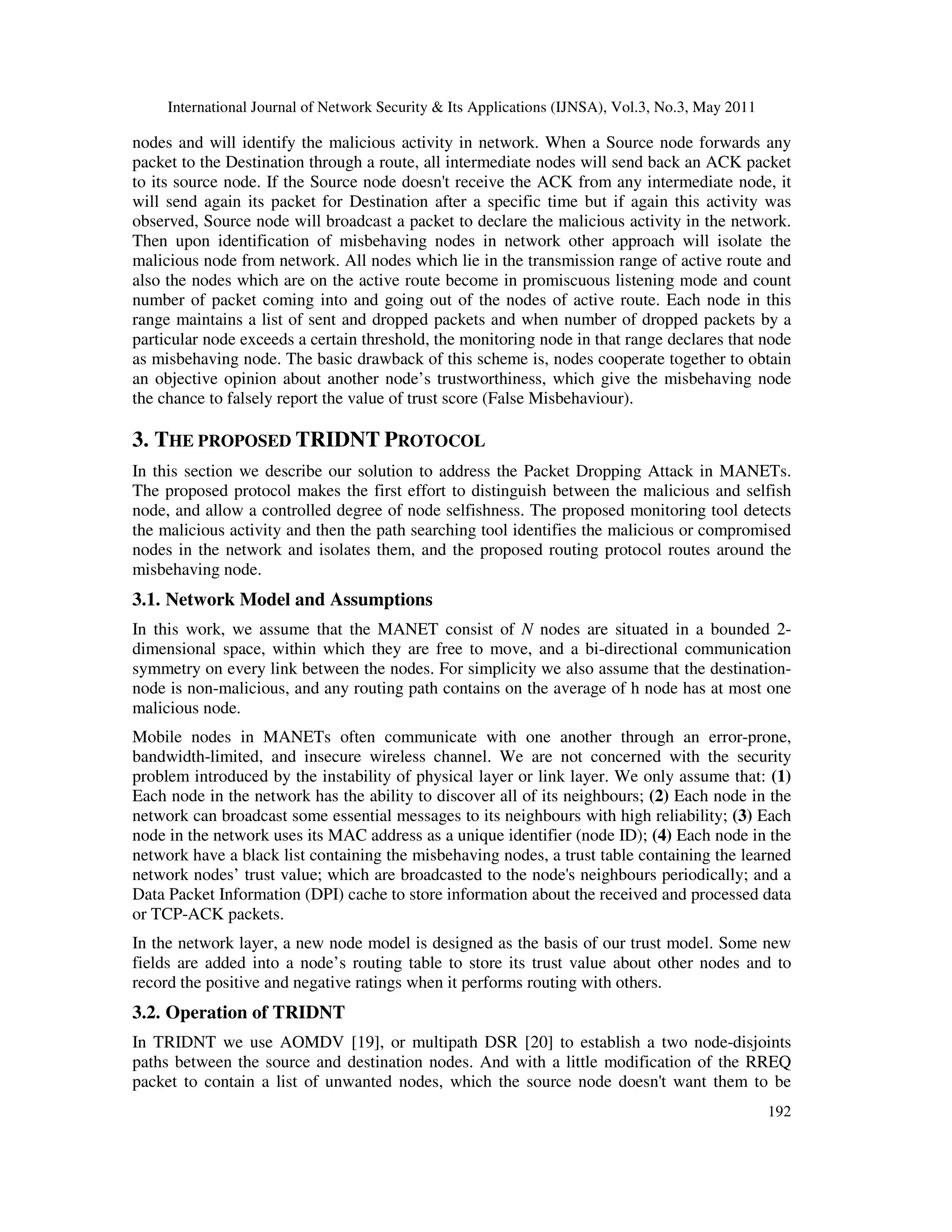 International Journal of Network Security & Its Applications (IJNSA), Vol.3, No.3, May 2011
192
nodes and will identify the malicious activity in network. When a Source node forwards any
packet to the Destination through a route, all intermediate nodes will send back an ACK packet
to its source node. If the Source node doesn't receive the ACK from any intermediate node, it
will send again its packet for Destination after a specific time but if again this activity was
observed, Source node will broadcast a packet to declare the malicious activity in the network.
Then upon identification of misbehaving nodes in network other approach will isolate the
malicious node from network. All nodes which lie in the transmission range of active route and
also the nodes which are on the active route become in promiscuous listening mode and count
number of packet coming into and going out of the nodes of active route. Each node in this
range maintains a list of sent and dropped packets and when number of dropped packets by a
particular node exceeds a certain threshold, the monitoring node in that range declares that node
as misbehaving node. The basic drawback of this scheme is, nodes cooperate together to obtain
an objective opinion about another node’s trustworthiness, which give the misbehaving node
the chance to falsely report the value of trust score (False Misbehaviour).
3. THE PROPOSED TRIDNT PROTOCOL
In this section we describe our solution to address the Packet Dropping Attack in MANETs.
The proposed protocol makes the first effort to distinguish between the malicious and selfish
node, and allow a controlled degree of node selfishness. The proposed monitoring tool detects
the malicious activity and then the path searching tool identifies the malicious or compromised
nodes in the network and isolates them, and the proposed routing protocol routes around the
misbehaving node.
3.1. Network Model and Assumptions
In this work, we assume that the MANET consist of N nodes are situated in a bounded 2-
dimensional space, within which they are free to move, and a bi-directional communication
symmetry on every link between the nodes. For simplicity we also assume that the destination-
node is non-malicious, and any routing path contains on the average of h node has at most one
malicious node.
Mobile nodes in MANETs often communicate with one another through an error-prone,
bandwidth-limited, and insecure wireless channel. We are not concerned with the security
problem introduced by the instability of physical layer or link layer. We only assume that: (1)
Each node in the network has the ability to discover all of its neighbours; (2) Each node in the
network can broadcast some essential messages to its neighbours with high reliability; (3) Each
node in the network uses its MAC address as a unique identifier (node ID); (4) Each node in the
network have a black list containing the misbehaving nodes, a trust table containing the learned
network nodes’ trust value; which are broadcasted to the node's neighbours periodically; and a
Data Packet Information (DPI) cache to store information about the received and processed data
or TCP-ACK packets.
In the network layer, a new node model is designed as the basis of our trust model. Some new
fields are added into a node’s routing table to store its trust value about other nodes and to
record the positive and negative ratings when it performs routing with others.
3.2. Operation of TRIDNT
In TRIDNT we use AOMDV [19], or multipath DSR [20] to establish a two node-disjoints
paths between the source and destination nodes. And with a little modification of the RREQ
packet to contain a list of unwanted nodes, which the source node doesn't want them to be
 