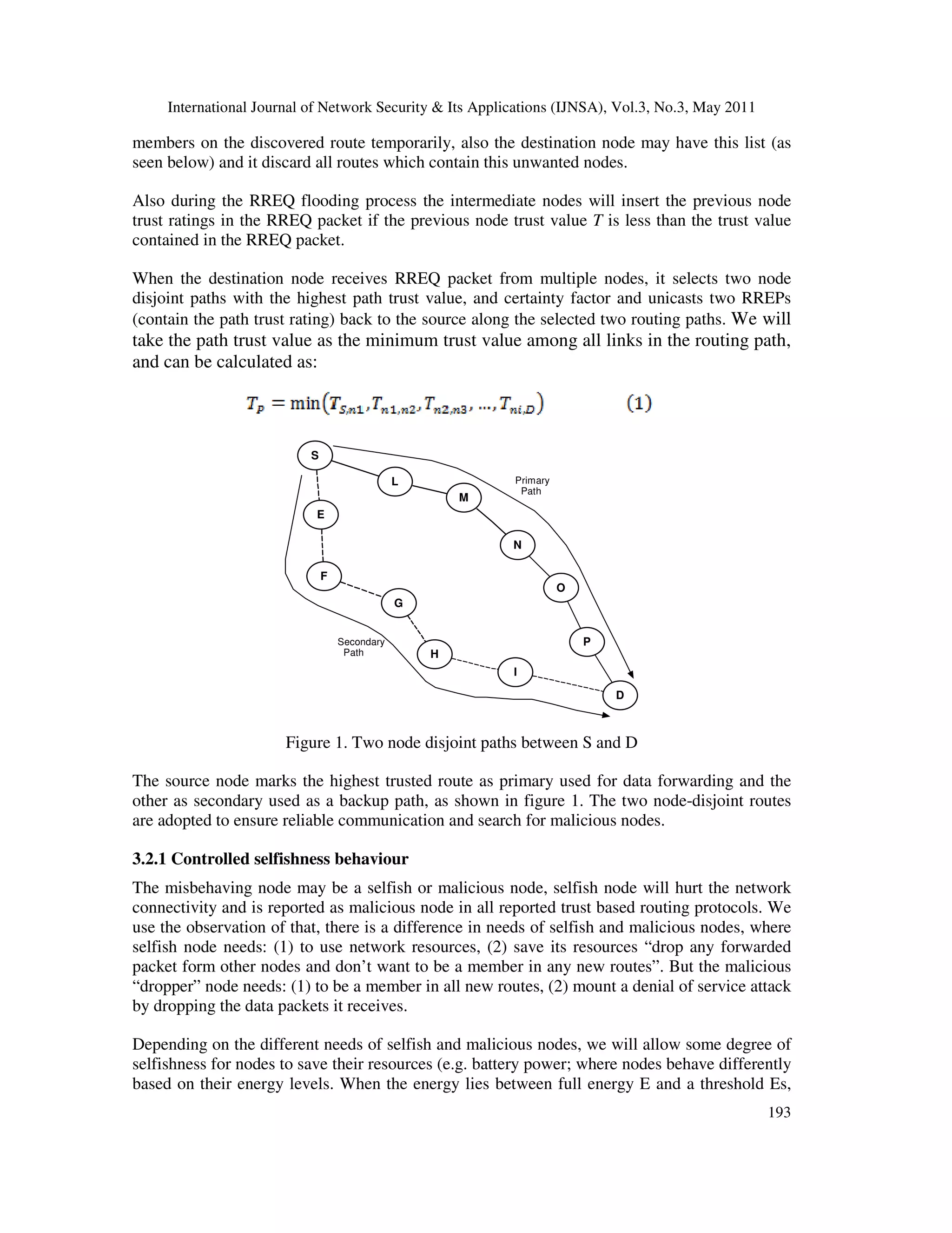 International Journal of Network Security & Its Applications (IJNSA), Vol.3, No.3, May 2011
193
members on the discovered route temporarily, also the destination node may have this list (as
seen below) and it discard all routes which contain this unwanted nodes.
Also during the RREQ flooding process the intermediate nodes will insert the previous node
trust ratings in the RREQ packet if the previous node trust value T is less than the trust value
contained in the RREQ packet.
When the destination node receives RREQ packet from multiple nodes, it selects two node
disjoint paths with the highest path trust value, and certainty factor and unicasts two RREPs
(contain the path trust rating) back to the source along the selected two routing paths. We will
take the path trust value as the minimum trust value among all links in the routing path,
and can be calculated as:
G
F
O
S
N
Primary
Path
Secondary
Path
L
I
E
P
M
H
D
Figure 1. Two node disjoint paths between S and D
The source node marks the highest trusted route as primary used for data forwarding and the
other as secondary used as a backup path, as shown in figure 1. The two node-disjoint routes
are adopted to ensure reliable communication and search for malicious nodes.
3.2.1 Controlled selfishness behaviour
The misbehaving node may be a selfish or malicious node, selfish node will hurt the network
connectivity and is reported as malicious node in all reported trust based routing protocols. We
use the observation of that, there is a difference in needs of selfish and malicious nodes, where
selfish node needs: (1) to use network resources, (2) save its resources “drop any forwarded
packet form other nodes and don’t want to be a member in any new routes”. But the malicious
“dropper” node needs: (1) to be a member in all new routes, (2) mount a denial of service attack
by dropping the data packets it receives.
Depending on the different needs of selfish and malicious nodes, we will allow some degree of
selfishness for nodes to save their resources (e.g. battery power; where nodes behave differently
based on their energy levels. When the energy lies between full energy E and a threshold Es,
 