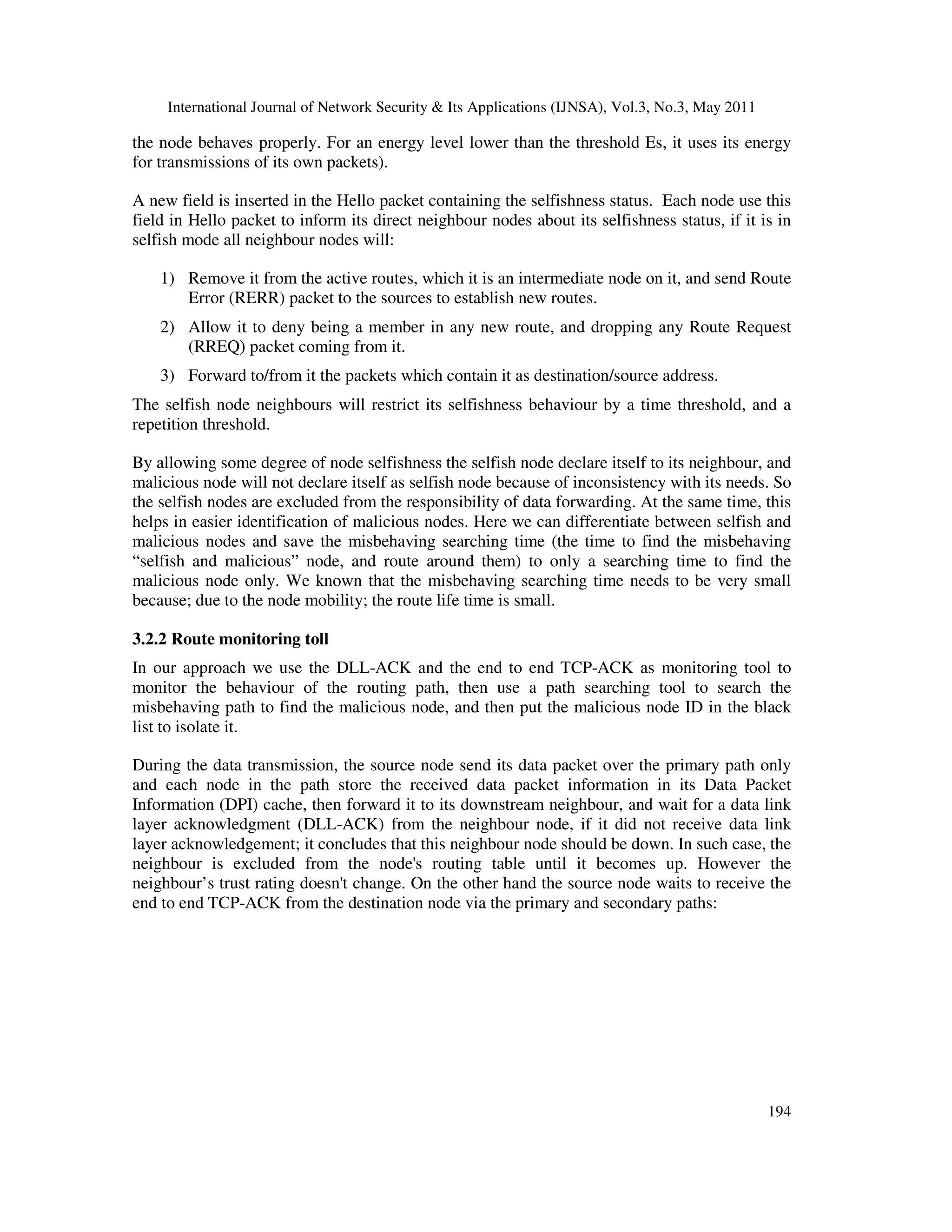 International Journal of Network Security & Its Applications (IJNSA), Vol.3, No.3, May 2011
194
the node behaves properly. For an energy level lower than the threshold Es, it uses its energy
for transmissions of its own packets).
A new field is inserted in the Hello packet containing the selfishness status. Each node use this
field in Hello packet to inform its direct neighbour nodes about its selfishness status, if it is in
selfish mode all neighbour nodes will:
1) Remove it from the active routes, which it is an intermediate node on it, and send Route
Error (RERR) packet to the sources to establish new routes.
2) Allow it to deny being a member in any new route, and dropping any Route Request
(RREQ) packet coming from it.
3) Forward to/from it the packets which contain it as destination/source address.
The selfish node neighbours will restrict its selfishness behaviour by a time threshold, and a
repetition threshold.
By allowing some degree of node selfishness the selfish node declare itself to its neighbour, and
malicious node will not declare itself as selfish node because of inconsistency with its needs. So
the selfish nodes are excluded from the responsibility of data forwarding. At the same time, this
helps in easier identification of malicious nodes. Here we can differentiate between selfish and
malicious nodes and save the misbehaving searching time (the time to find the misbehaving
“selfish and malicious” node, and route around them) to only a searching time to find the
malicious node only. We known that the misbehaving searching time needs to be very small
because; due to the node mobility; the route life time is small.
3.2.2 Route monitoring toll
In our approach we use the DLL-ACK and the end to end TCP-ACK as monitoring tool to
monitor the behaviour of the routing path, then use a path searching tool to search the
misbehaving path to find the malicious node, and then put the malicious node ID in the black
list to isolate it.
During the data transmission, the source node send its data packet over the primary path only
and each node in the path store the received data packet information in its Data Packet
Information (DPI) cache, then forward it to its downstream neighbour, and wait for a data link
layer acknowledgment (DLL-ACK) from the neighbour node, if it did not receive data link
layer acknowledgement; it concludes that this neighbour node should be down. In such case, the
neighbour is excluded from the node's routing table until it becomes up. However the
neighbour’s trust rating doesn't change. On the other hand the source node waits to receive the
end to end TCP-ACK from the destination node via the primary and secondary paths:
 