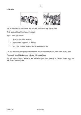 10
0511/12/O/N/17© UCLES 2017
Exercise 6
You recently went to the opening day of a new visitor attraction in your town.
Write an email to a friend about the day.
In your email, you should:
• describe the visitor attraction
• explain what happened on the day
• say if you think the attraction will be a success or not.
The pictures above may give you some ideas, and you should try to use some ideas of your own.
Your email should be between 100 and 150 words long.
You will receive up to 7 marks for the content of your email, and up to 6 marks for the style and
accuracy of your language.
 