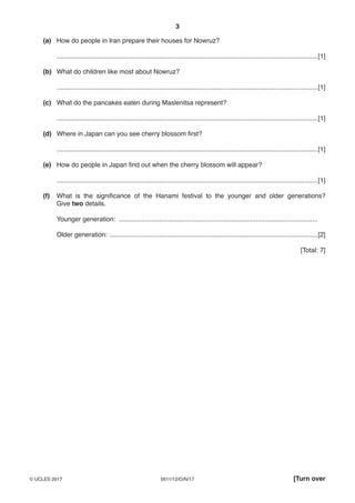 3
0511/12/O/N/17© UCLES 2017 [Turn over
(a) How do people in Iran prepare their houses for Nowruz?
...............................................................................................................................................[1]
(b) What do children like most about Nowruz?
...............................................................................................................................................[1]
(c) What do the pancakes eaten during Maslenitsa represent?
...............................................................................................................................................[1]
(d) Where in Japan can you see cherry blossom first?
...............................................................................................................................................[1]
(e) How do people in Japan find out when the cherry blossom will appear?
...............................................................................................................................................[1]
(f) What is the significance of the Hanami festival to the younger and older generations?
Give two details.
Younger generation: .............................................................................................................
Older generation: ..................................................................................................................[2]
[Total: 7]
 