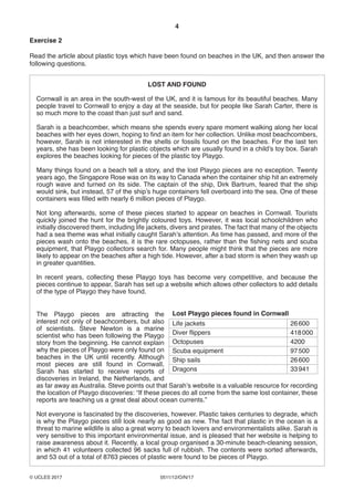 4
0511/12/O/N/17© UCLES 2017
Exercise 2
Read the article about plastic toys which have been found on beaches in the UK, and then answer the
following questions.
LOST AND FOUND
Cornwall is an area in the south-west of the UK, and it is famous for its beautiful beaches. Many
people travel to Cornwall to enjoy a day at the seaside, but for people like Sarah Carter, there is
so much more to the coast than just surf and sand.
Sarah is a beachcomber, which means she spends every spare moment walking along her local
beaches with her eyes down, hoping to find an item for her collection. Unlike most beachcombers,
however, Sarah is not interested in the shells or fossils found on the beaches. For the last ten
years, she has been looking for plastic objects which are usually found in a child’s toy box. Sarah
explores the beaches looking for pieces of the plastic toy Playgo.
Many things found on a beach tell a story, and the lost Playgo pieces are no exception. Twenty
years ago, the Singapore Rose was on its way to Canada when the container ship hit an extremely
rough wave and turned on its side. The captain of the ship, Dirk Bartrum, feared that the ship
would sink, but instead, 57 of the ship’s huge containers fell overboard into the sea. One of these
containers was filled with nearly 6 million pieces of Playgo.
Not long afterwards, some of these pieces started to appear on beaches in Cornwall. Tourists
quickly joined the hunt for the brightly coloured toys. However, it was local schoolchildren who
initially discovered them, including life jackets, divers and pirates. The fact that many of the objects
had a sea theme was what initially caught Sarah’s attention. As time has passed, and more of the
pieces wash onto the beaches, it is the rare octopuses, rather than the fishing nets and scuba
equipment, that Playgo collectors search for. Many people might think that the pieces are more
likely to appear on the beaches after a high tide. However, after a bad storm is when they wash up
in greater quantities.
In recent years, collecting these Playgo toys has become very competitive, and because the
pieces continue to appear, Sarah has set up a website which allows other collectors to add details
of the type of Playgo they have found.
Lost Playgo pieces found in Cornwall
Life jackets 26600
Diver flippers 418000
Octopuses 4200
Scuba equipment 97500
Ship sails 26600
Dragons 33941
The Playgo pieces are attracting the
interest not only of beachcombers, but also
of scientists. Steve Newton is a marine
scientist who has been following the Playgo
story from the beginning. He cannot explain
why the pieces of Playgo were only found on
beaches in the UK until recently. Although
most pieces are still found in Cornwall,
Sarah has started to receive reports of
discoveries in Ireland, the Netherlands, and
as far away as Australia. Steve points out that Sarah’s website is a valuable resource for recording
the location of Playgo discoveries: “If these pieces do all come from the same lost container, these
reports are teaching us a great deal about ocean currents.”
Not everyone is fascinated by the discoveries, however. Plastic takes centuries to degrade, which
is why the Playgo pieces still look nearly as good as new. The fact that plastic in the ocean is a
threat to marine wildlife is also a great worry to beach lovers and environmentalists alike. Sarah is
very sensitive to this important environmental issue, and is pleased that her website is helping to
raise awareness about it. Recently, a local group organised a 30-minute beach-cleaning session,
in which 41 volunteers collected 96 sacks full of rubbish. The contents were sorted afterwards,
and 53 out of a total of 8763 pieces of plastic were found to be pieces of Playgo.
 
