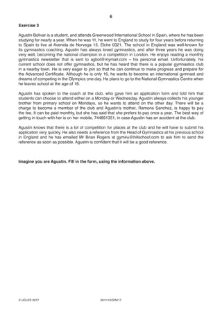 6
0511/12/O/N/17© UCLES 2017
Exercise 3
Agustin Bolivar is a student, and attends Greenwood International School in Spain, where he has been
studying for nearly a year. When he was 11, he went to England to study for four years before returning
to Spain to live at Avenida de Norvega 15, Elche 0321. The school in England was well-known for
its gymnastics coaching. Agustin has always loved gymnastics, and after three years he was doing
very well, becoming the national champion in a competition in London. He enjoys reading a monthly
gymnastics newsletter that is sent to agbol@mymail.com – his personal email. Unfortunately, his
current school does not offer gymnastics, but he has heard that there is a popular gymnastics club
in a nearby town. He is very eager to join so that he can continue to make progress and prepare for
the Advanced Certificate. Although he is only 16, he wants to become an international gymnast and
dreams of competing in the Olympics one day. He plans to go to the National Gymnastics Centre when
he leaves school at the age of 18.
Agustin has spoken to the coach at the club, who gave him an application form and told him that
students can choose to attend either on a Monday or Wednesday. Agustin always collects his younger
brother from primary school on Mondays, so he wants to attend on the other day. There will be a
charge to become a member of the club and Agustin’s mother, Ramona Sanchez, is happy to pay
the fee. It can be paid monthly, but she has said that she prefers to pay once a year. The best way of
getting in touch with her is on her mobile, 744891351, in case Agustin has an accident at the club.
Agustin knows that there is a lot of competition for places at the club and he will have to submit his
application very quickly. He also needs a reference from the Head of Gymnastics at his previous school
in England and he has emailed Mr Brian Rogers at gym4u@hillschool.com to ask him to send the
reference as soon as possible. Agustin is confident that it will be a good reference.
Imagine you are Agustin. Fill in the form, using the information above.
 