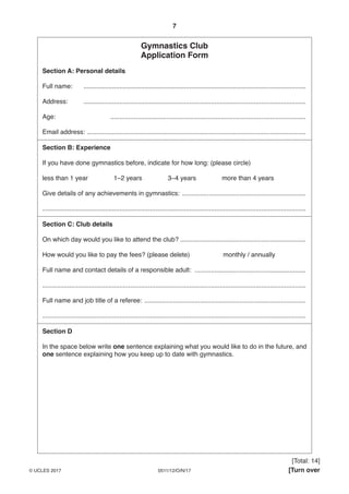 7
0511/12/O/N/17© UCLES 2017 [Turn over
Gymnastics Club
Application Form
Section A: Personal details
Full name: ............................................................................................................................
Address: ............................................................................................................................
Age: .............................................................................................................
Email address: ..........................................................................................................................
Section B: Experience
If you have done gymnastics before, indicate for how long: (please circle)
less than 1 year 1–2 years 3–4 years more than 4 years
Give details of any achievements in gymnastics: .....................................................................
...................................................................................................................................................
Section C: Club details
On which day would you like to attend the club? ......................................................................
How would you like to pay the fees? (please delete) monthly / annually
Full name and contact details of a responsible adult: ..............................................................
...................................................................................................................................................
Full name and job title of a referee: ..........................................................................................
...................................................................................................................................................
Section D
In the space below write one sentence explaining what you would like to do in the future, and
one sentence explaining how you keep up to date with gymnastics.
[Total: 14]
 
