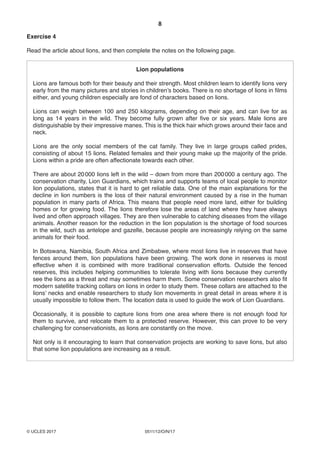 8
0511/12/O/N/17© UCLES 2017
Exercise 4
Read the article about lions, and then complete the notes on the following page.
Lion populations
Lions are famous both for their beauty and their strength. Most children learn to identify lions very
early from the many pictures and stories in children’s books. There is no shortage of lions in films
either, and young children especially are fond of characters based on lions.
Lions can weigh between 100 and 250 kilograms, depending on their age, and can live for as
long as 14 years in the wild. They become fully grown after five or six years. Male lions are
distinguishable by their impressive manes. This is the thick hair which grows around their face and
neck.
Lions are the only social members of the cat family. They live in large groups called prides,
consisting of about 15 lions. Related females and their young make up the majority of the pride.
Lions within a pride are often affectionate towards each other.
There are about 20000 lions left in the wild – down from more than 200000 a century ago. The
conservation charity, Lion Guardians, which trains and supports teams of local people to monitor
lion populations, states that it is hard to get reliable data. One of the main explanations for the
decline in lion numbers is the loss of their natural environment caused by a rise in the human
population in many parts of Africa. This means that people need more land, either for building
homes or for growing food. The lions therefore lose the areas of land where they have always
lived and often approach villages. They are then vulnerable to catching diseases from the village
animals. Another reason for the reduction in the lion population is the shortage of food sources
in the wild, such as antelope and gazelle, because people are increasingly relying on the same
animals for their food.
In Botswana, Namibia, South Africa and Zimbabwe, where most lions live in reserves that have
fences around them, lion populations have been growing. The work done in reserves is most
effective when it is combined with more traditional conservation efforts. Outside the fenced
reserves, this includes helping communities to tolerate living with lions because they currently
see the lions as a threat and may sometimes harm them. Some conservation researchers also fit
modern satellite tracking collars on lions in order to study them. These collars are attached to the
lions’ necks and enable researchers to study lion movements in great detail in areas where it is
usually impossible to follow them. The location data is used to guide the work of Lion Guardians.
Occasionally, it is possible to capture lions from one area where there is not enough food for
them to survive, and relocate them to a protected reserve. However, this can prove to be very
challenging for conservationists, as lions are constantly on the move.
Not only is it encouraging to learn that conservation projects are working to save lions, but also
that some lion populations are increasing as a result.
 